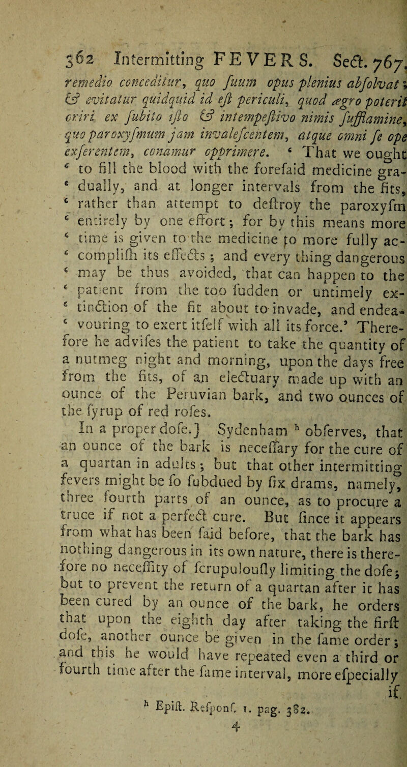 remedio conceditur, quo fuum opus pienius abfolvat; (Is? evitatur quid quid id eft periculi, quod tegro poteril oriri ex fubito ifto & intempeftivo nimis fufflamine> quo paroxyfmum jam invalefcentem, y* efferentem, conumur opprmere. 4 That we ought € to fill the blood with the forefaid medicine &ra- 6 dually, and at longer intervals from the fits, c rather than attempt to deftro'y the paroxyfrn G entirely by one effort; for by this means more c time is given to the medicine fo more fully ac- 4 compiifh its effects ; and every thing dangerous 4 may be thus avoided, that can happen to the * patient from the too fudden or untimely ex- c tindion of the fit about to invade, and endca- c vouring to exert itfelf with all its force.9 There¬ fore he advifes the patient to take the quantity of a nutmeg night and morning, upon the days free from the fits, of an eleduary made up with an ounce of the Peruvian bark, and two ounces of the fyrup of red rofes. In a proper dofe.] Sydenham h obferves, that an ounce of the bark is necetfary for the cure of a quartan in adults; but that other intermitting fevers might be fo fubdued by fix drams, namely, three fourth parts of an ounce, as to procure a tiuce if not a perfect cure. But fince it appears from what has been faid before, that the bark has nothing dangerous in its own nature, there is there¬ fore no neceffity of fcrupuloufly limiting the dofe; but to prevent the return of a quartan after it has been cured by an ounce of the bark, he orders that upon the eighth day after taking the firft cole, another ounce be given in the fame order; and this lie would have repeated even a third or fourth time after the fame interval, more efpecially Epift. Refponf. i. pag. 382. 4 h