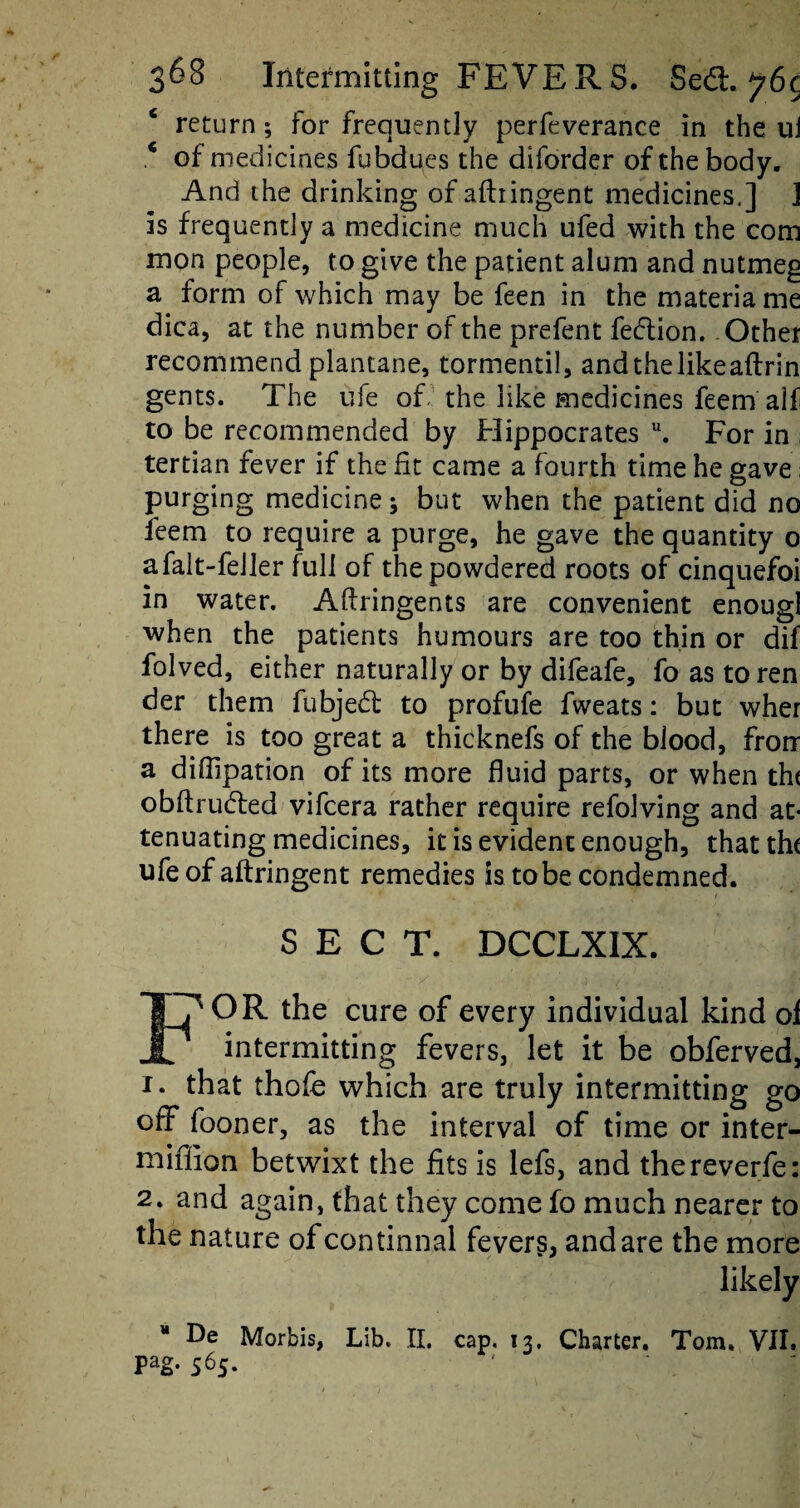 4 return; for frequently perfeverance in the u] * of medicines fubdues the diforder of the body. And the drinking of aftiingent medicines.] ] is frequently a medicine much ufed with the com mon people, to give the patient alum and nutmeg a form of which may be feen in the materia me dica, at the number of the prefent fection. Other recommendplantane, tormentil, andthelikeaftrin gents. The ufe of the like medicines feem alf to be recommended by Hippocrates u. For in ; tertian fever if the fit came a fourth time he gave; purging medicine; but when the patient did no feem to require a purge, he gave the quantity 0 afalt-feiler full of the powdered roots of cinquefoi in water. Aftringents are convenient enougl when the patients humours are too thin or dif folved, either naturally or by difeafe, fo as toren der them fubjedt to profufe fweats: but wher there is too great a thicknefs of the blood, frorr a diffipation of its more fluid parts, or when th( obftrudfed vifcera rather require refolving and at¬ tenuating medicines, it is evident enough, thattht ufe of aftringent remedies is tobe condemned. SECT. DCCLXIX. F^'OR the cure of every individual kind of intermitting fevers, let it be obferved, 1. that thofe which are truly intermitting go off fooner, as the interval of time or inter- miffion betwixt the fits is lefs, and thereverfe: 2. and again, that they come fo much nearer to the nature of continual fevers, and are the more likely De Morbis, Lib. II. cap. 13. Charter. Tom. VII. pag. 565.