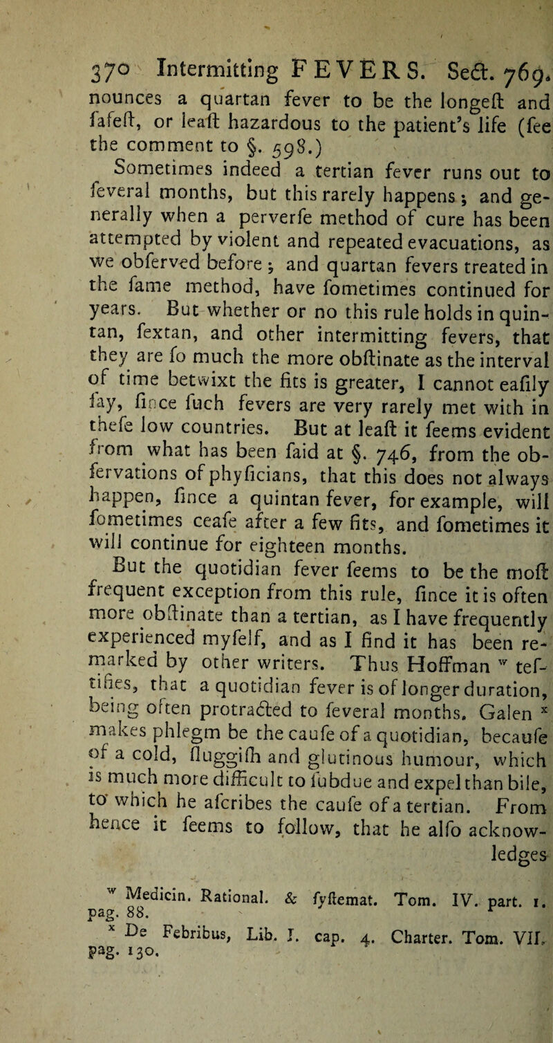 nounces a quartan fever to be the longeft and fafeft, or leaft hazardous to the patient’s life (fee the comment to §. 598.) Sometimes indeed a tertian fever runs out to Several months, but this rarely happens ; and ge¬ nerally when a perverfe method of cure has been attempted by violent and repeated evacuations, as we obferved before ; and quartan fevers treated in the fame method, have fometimes continued for years. But whether or no this rule holds in quin¬ tan, fextan, and other intermitting fevers, that they are fo much the more obftinate as the interval of time betwixt the fits is greater, I cannot eafily lay, fince fuch fevers are very rarely met with in thefe low countries. But at leaft it feems evident from what has been faid at §. 746, from the ob- fervations or phyficians, that this does not always happen, fince a quintan fever, for example, will fometimes ceafe after a few fits, and fometimes it will continue for eighteen months. But the quotidian fever feems to be the moft irequent exception from this rule, fince it is often mote obftinate than a tertian, as I have frequently expeiienced myfelf, and as I find it has been re¬ marked by other writers. Thus Hoffman w tef- tiues, that a quotidian fever is of longer duration, being often protracted to feveral months. Galen x makes phlegm be the caufe of a quotidian, becaufe of a cold, fluggifh and glutinous humour, which is much more difficult to iubdue and expel than bile, to which he afcribes the caule of a tertian. From hence it feems to follow, that he alfo acknow¬ ledges Meaicin. Rational. & fpftemat. Tom. IV. part. 1. pag. 88. - r De Febribus, Lib. I. cap. 4. Charter. Tom. VII- pag. 130.