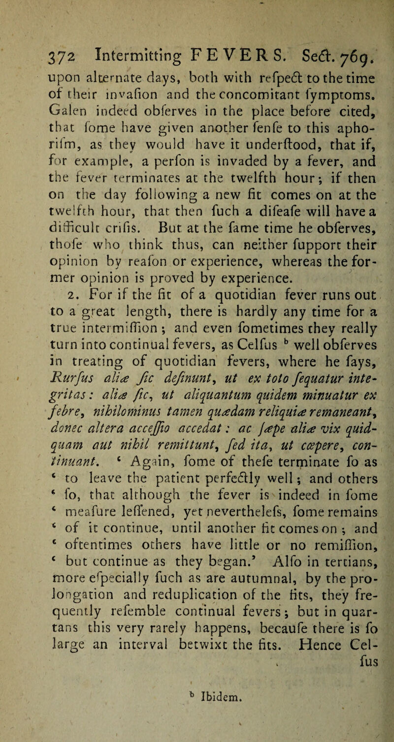 upon alternate days, both with refpedt to the time of their invafion and the concomitant fymptoms. Galen indeed obferves in the place before cited, that fome have given another fenfe to this apho- riim, as they would have it underftood, that if, for example, a perfon is invaded by a fever, and the fever terminates at the twelfth hour*, if then on the day following a new fit comes on at the twelfth hour, that then fuch a difeafe will have a difficult crifis. But; at the fame time he obferves, thofe who think thus, can neither fupport their opinion by reafon or experience, whereas the for¬ mer opinion is proved by experience. 2. For if the fit of a quotidian fever runs out to a great length, there is hardly any time for a true intermifiion ; and even fometimes they really turn into continual fevers, as Celfus b well obferves in treating of quotidian fevers, where he fays, Rurfus alia fic definunt, ut ex toto fequatur inte~ grit as: alia fic, ut aliquantum quidem minuatur ex febre, nihilominus tamen quadam reliquiae remaneant, donee altera accejjio accedat: ac Jape alia vix quid- quam aut nihil remittunt, fed ita, ut coepere, con- tinuant. c Again, fome of thefe terminate fo as c to leave the patient perfe&ly well; and others ‘ fo, that although the fever is indeed in fome 4 meafure leflfened, yet neverthelefs, fome remains 6 of it continue, until another fit comes on *, and c oftentimes others have little or no remiflion, c but continue as they began.5 Alfo in tertians, more especially fuch as are autumnal, by the pro¬ longation and reduplication of the fits, they fre¬ quently refemble continual fevers; but in quar¬ tans this very rarely happens, becaufe there is fo large an interval betwixt the fits. Hence Cel¬ fus b Ibidem.