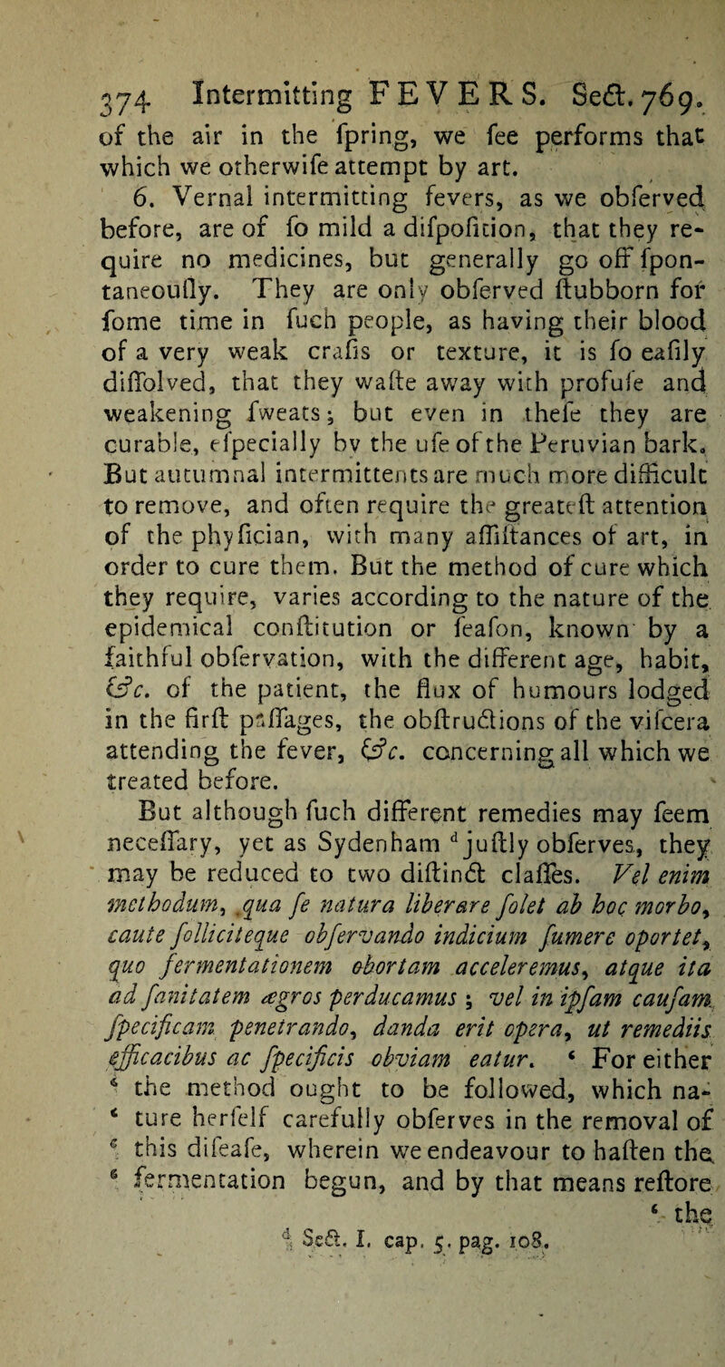 of the air in the fpring, we fee performs that which we otherwife attempt by art. 6. Vernal intermitting fevers, as we obferved before, are of fo mild a difpofition, that they re- quire no medicines, but generally go off fpon- taneoully. They are only obferved ftubborn for fome time in fuch people, as having their blood of a very weak crabs or texture, it is fo eafily diffolved, that they wafte away with profufe and weakening fweats; but even in thefe they are curable, especially bv the ufeofthe Peruvian bark. But autumnal intermittents are much more difficult to remove, and often require the greateft attention of the phyfician, with many affiftances of art, in order to cure them. But the method of cure which they require, varies according to the nature of the epidemical conftitution or feafon, known by a faithful obfervation, with the different age, habit, &c. of the patient, the flux of humours lodged in the firft paffages, the obftru&ions of the vifcera attending the fever, Csfr. concerning all which we treated before. But although fuch different remedies may feem neceffary, yet as Sydenham d juffcly obferves., they may be reduced to two diftindt clafies. Vel enim inetbodum, ,qua fe natura liber are folet ah hoc morboy caute folliciteque obfervando indicium fumere oportety quo fermentationem abort am acceleremus, atque it a ad fanitatem agros perducamus ; vel in ipfam caufam fpeciftcam. penetrando, danda erit opera, ut remediis efficacibus ac fpecificis obviam eatur. ‘ For either 6 the method ought to be followed, which na~ 4 ture herfelf carefully obferves in the removal of c this dileafe, wherein we endeavour to haffen the. s fermentation begun, and by that means reftore ‘ thq d Se£t« I, cap, 5. pag. 108.