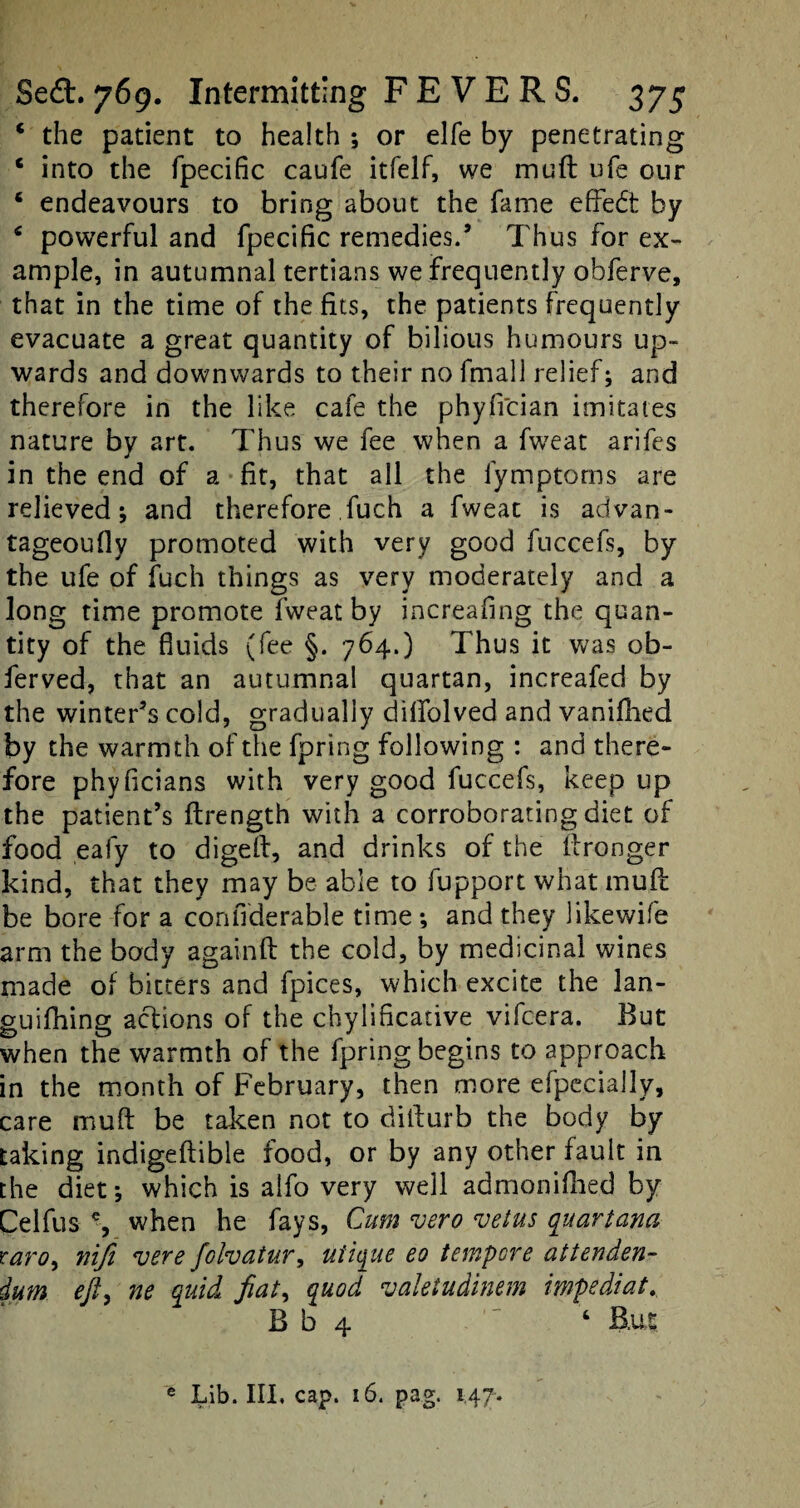 c the patient to health ; or elfe by penetrating c into the fpecific caufe itfelf, we muft ufe our ‘ endeavours to bring about the fame effedt by 4 powerful and fpecific remedies/ Thus for ex¬ ample, in autumnal tertians we frequently obferve, that in the time of the fits, the patients frequently evacuate a great quantity of bilious humours up¬ wards and downwards to their no fmall relief; and therefore in the like cafe the phyfician imitates nature by art. Thus we fee when a fweat arifes in the end of a fit, that all the fymptoms are relieved; and therefore ,fuch a fweat is advan- tageoufiy promoted with very good fuccefs, by the ufe of fuch things as very moderately and a long time promote fweat by increafing the quan¬ tity of the fluids (fee §. 764.) Thus it was ob- ferved, that an autumnal quartan, increafed by the winter’s cold, gradually dilfolved and vanifhed by the warmth of the fpring following : and there¬ fore phyficians with very good fuccefs, keep up the patient’s ftrength with a corroborating diet of food eafy to digeft, and drinks of the ftronger kind, that they may be able to fupport what muft be bore for a confiderable time ; and they likewife arm the body againft the cold, by medicinal wines made of bitters and fpices, which excite the lan- guifhing actions of the chylificative vifcera. But when the warmth of the fpring begins to approach in the month of February, then more efpceially, care muft be taken not to difturb the body by taking indigeftible food, or by any other fault in the diet; which is alfo very well admonifhed by Celfus % when he fays, Cum vero veins quart ana raro, ni/i vere folvatur, uiique eo tempore at ten den- ium eft, ne quid fiat, quod valetudinem impediat. B b 4 6 B,u|