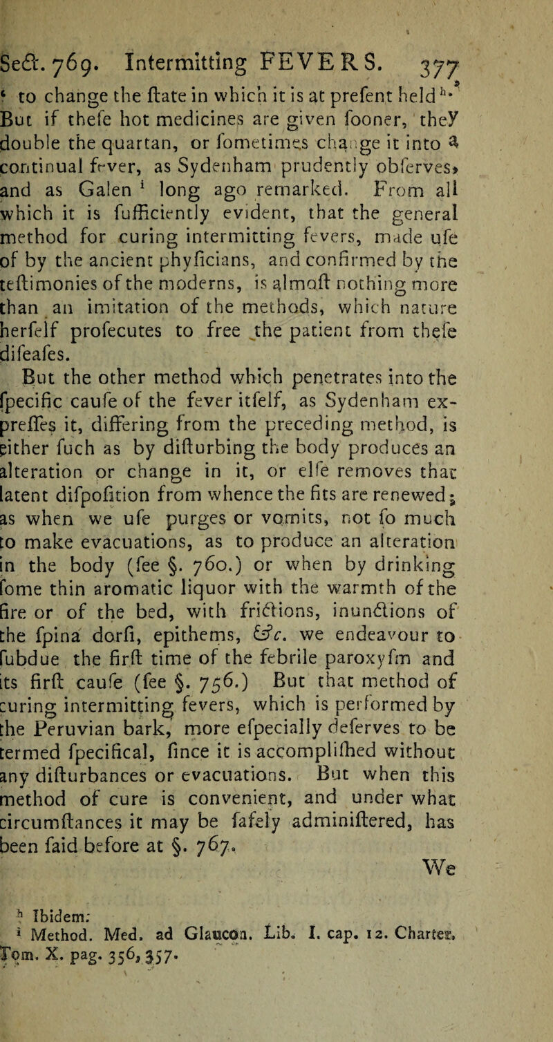 p 6 to change the flate in which it is at prefent heldh* But if thefe hot medicines are given fooner, they double the quartan, or fometimes change it into 3, continual fever, as Sydenham prudently obferves> and as Galen 1 long ago remarked. From all which it is fufficiently evident, that the general method for curing intermitting fevers, made qfe of by the ancient phyficians, and confirmed by the teftimonies of the moderns, is almaf! nothing more than an imitation of the methods, which nature herfelf profecutes to free jhe patient from thefe difeafes. But the other method which penetrates into the fpecific caufe of the fever itfelf, as Sydenham ex- prefles it, differing from the preceding method, is either fuch as by difturbing the body produces an alteration or change in it, or el!e removes that latent difpofition from whence the fits are renewed; as when we ufe purges or vomits, not fo much to make evacuations, as to produce an alteration in the body (fee §. 760.) or when by drinking fome thin aromatic liquor with the warmth of the fire or of the bed, with fridions, inundions of the fpina dorfi, epithems, we endeavour to fubdue the firft time of the febrile paroxyfm and its firft caufe (fee §. 756.) But that method of curing intermitting fevers, which is performed by the Peruvian bark, more efpecially deferves to be termed fpecifical, fince it is accomplifhed without any difturbances or evacuations. But when this method of cure is convenient, and under what circumftances it may be fafely adminiftered, has been faid before at §. 767. & ;/ , - We k Ibidem; 1 Method. Med. ad Glaucoa. Lib. I. cap. 12. Charles.