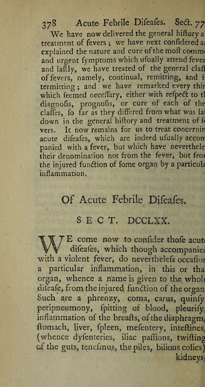 We have now delivered the general hiftoryai treatment of fevers ; we have next confidered aj explained the nature and cure of the mod comm< and urgent fymptoms which ufually attend fever and laflly, we have treated of the general clafl of fevers, namely, continual, remitting, and ii termitting ; and we have remarked every thir which feemed neceifary, either with refped to tl diagnofls, prognofis, or cure of each of the claffes, fo far as they differed from what was iai down in the general hiftory and treatment off vers. It now remains for us to treat concernin acute difeafes, which are indeed ufually accoir panied with a fever, but which have neverthele their denomination not from the fever, but fror the injured fundion of fome organ by a particula inflammation. Of Acute Febrile Difeafes. SECT, DCCLXX. E come now to confider thofe acut< difeafes, which though accompaniec with a violent fever, do neverthelefs occafior a particular inflammation, in this or tha organ, whence a name is given to the who!* difeafe, from the injured fundion of the organ Such are a phrenzy, coma, earns, quinfy peripneumony, fpitting of blood, pleurify. inflammation of the breads, of the diaphragm, ffomach, fiver, fpleen, mefentery, inteftines^ (whence dyfenteries, iliac paffions, twifting of the guts, tenefmus, the piles,, bilious colics)