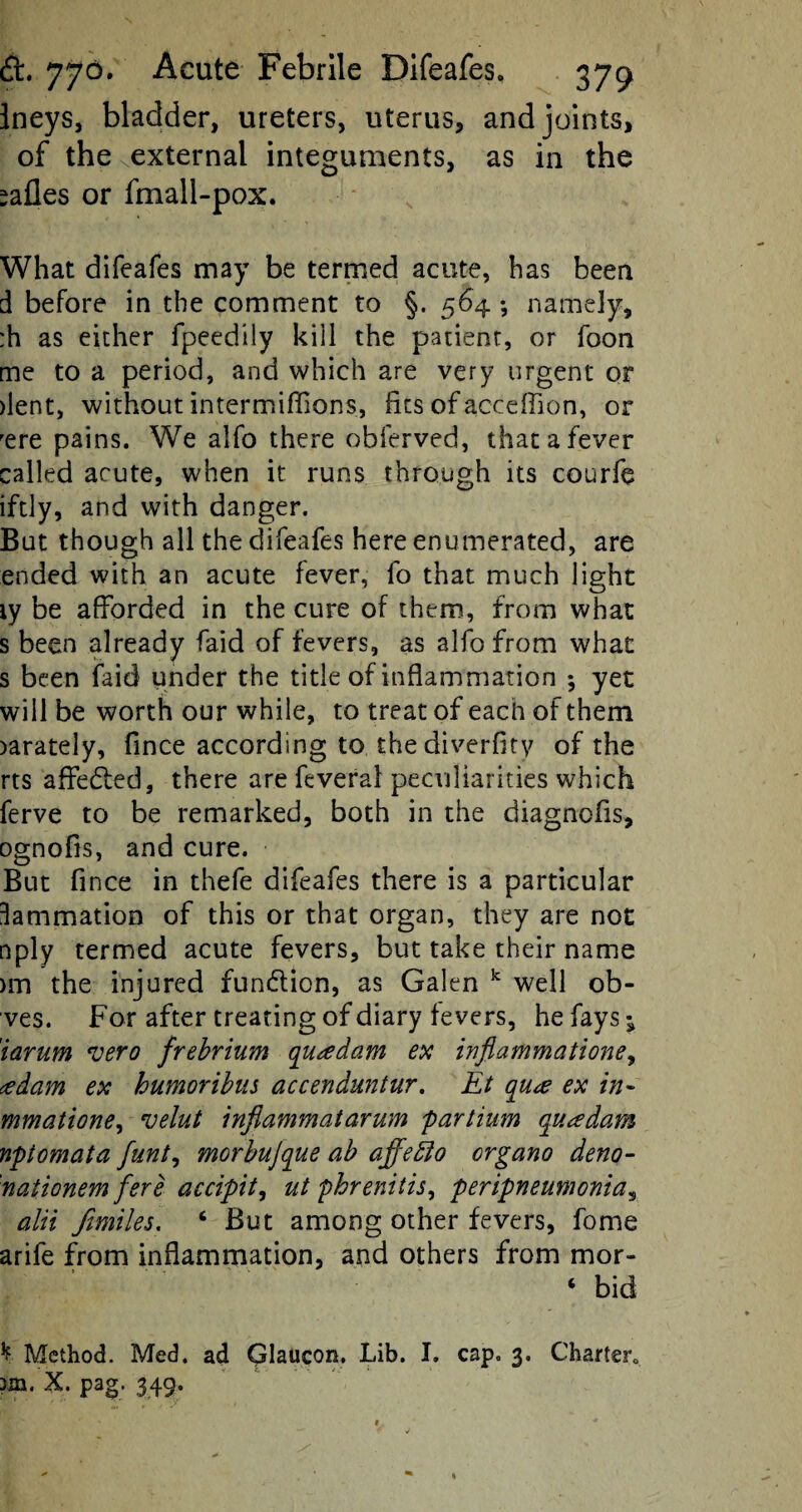 Ineys, bladder, ureters, uterus, and joints, of the external integuments, as in the *afles or fmall-pox. What difeafes may be termed acute, has been d before in the comment to §. 564 ; namely, :h as either fpeedily kill the patient, or foon me to a period, and which are very urgent or dent, without intermiflions, fits of acceffion, or rere pains. We alfo there obferved, that a fever called acute, when it runs through its courfe iftly, and with danger. But though all the difeafes here enumerated, are ended with an acute fever, fo that much light ty be afforded in the cure of them, from what s been already faid of fevers, as alfo from what s been faid under the title of inflammation ; yet will be worth our while, to treat of each of them >arately, fince according to thediverfity of the rts affedted, there are feveral peculiarities which ferve to be remarked, both in the diagnofis, ognofis, and cure. But fince in thefe difeafes there is a particular ^animation of this or that organ, they are not nply termed acute fevers, but take their name >m the injured fundlion, as Galen k well ob- ves. For after treating of diary fevers, he fays j iarum vero frebrium qusedam ex inflammatione, <edam ex humoribus accenduntur. Et o[Ute ex in- mmatione, velut inflammatarum partium qu^edam nptomata flinty morbujque ab affetto organo deno- naiionem fere accipit, ut phrenitis, peripneumonias alii fimiles. c But among other fevers, fome arife from inflammation, and others from mor- ‘ bid ^ Method. Med. ad Glaucon. Lib. I. cap. 3. Charter, 3m. X. pag. 349.