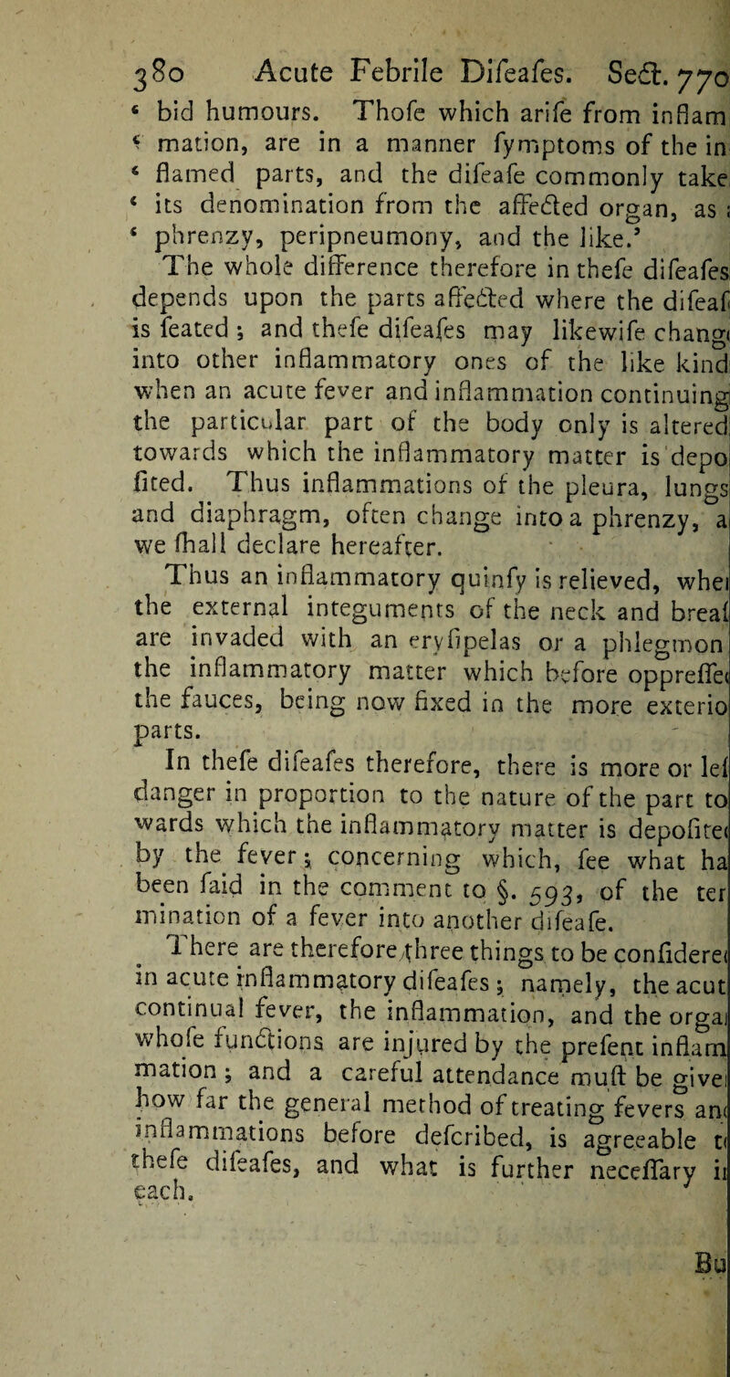 bid humours. Thofe which arife from inham * mation, are in a manner fyrnptoms of the in 4 flamed parts, and the difeafe commonly take 4 its denomination from the affe&ed organ, as ; £ phrenzy, peripneumony, and the like.’ The whole difference therefore in thefe difeafes depends upon the parts affe&ed where the difeaf is feated ; and thefe difeafes may likewife chang* into other inflammatory ones of the like kind when an acute fever and inflammation continuing the particular part of the body only is altered towards which the inflammatory matter is depo fited. Thus inflammations of the pleura, lungs and diaphragm, often change into a phrenzy, a we fhall declare hereafter. Thus an inflammatory quinfy is relieved, whei the external integuments of the neck and breaf are invaded with an eryfipelas or a phlegmon the inflammatory matter which before oppreffe< the fauces, being now fixed in the more exterio parts. In thefe difeafes therefore, there is more or lei danger in proportion to the nature of the part to wards which the inflammatory matter is depofite< by the fever concerning which, fee what ha been faid in the comment to §. 593, of the ter mination of a fever into another difeafe. There are therefore/three things to be confiderei m acute inflammatory diieafes ; namely, the acut continual fever, the inflammation, and the orgai whofe functions are injured by the prefent inflam mation ; and a careful attendance muff be givei how far the general method of treating fevers an< inflammations before defcribed, is agreeable t< thefe diieafes, and what is further neceffary ii each. Bo