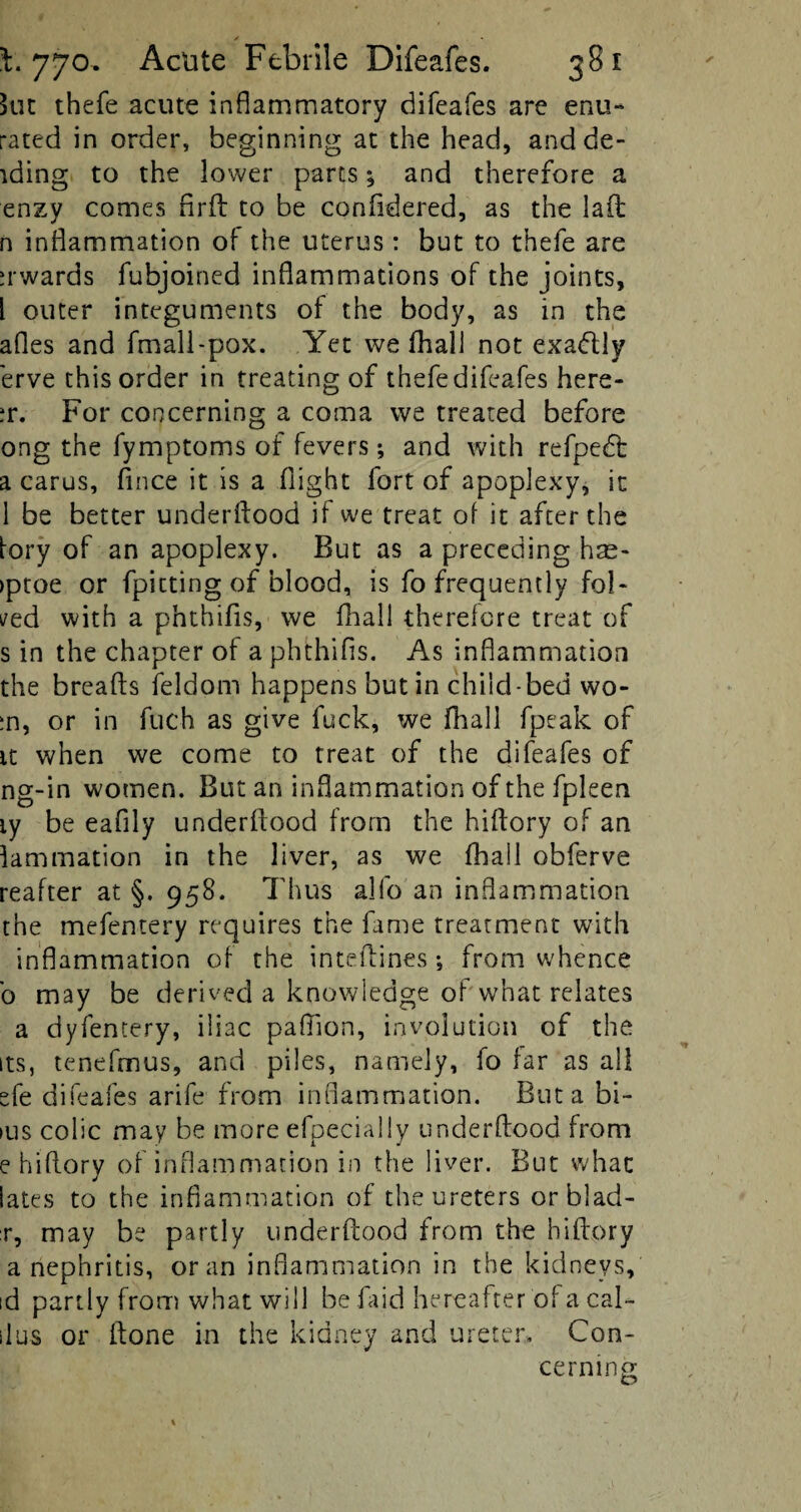 kit thefe acute inflammatory difeafes are enu- rated in order, beginning at the head, and de¬ eding to the lower parts $ and therefore a enzy comes Arft to be conftdered, as the laft n inflammation of the uterus : but to thefe are a wards fubjoined inflammations of the joints, l outer integuments of the body, as in the afles and fmall-pox. Yet we (hall not exadlly erve this order in treating of thefe difeafes here- ?r. For concerning a coma we treated before ong the fymptoms of fevers ♦, and with refpedt a carus, flnce it is a flight fort of apoplexy, it 1 be better underftood if we treat of it after the fory of an apoplexy. But as a preceding has- >ptoe or fpitting of blood, is fo frequently fol¬ ded with a phthifls, we fhall therefore treat of s in the chapter of a phthifls. As inflammation the breads feldom happens but in child-bed wo¬ rn, or in fuch as give fuck, we fhall fpeak of it when we come to treat of the difeafes of ng-in women. But an inflammation of the fpleen ly be eafily underflood from the hiflory of an lamination in the liver, as we fhall obferve reafter at §. 958. Thus alfo an inflammation the mefentery requires the fame treatment with inflammation of the inteflines •, from whence b may be derived a knowledge of what relates a dyfentery, iliac paflion, involution of the its, tenefmus, and piles, namely, fo far as all efe difeafes arife from inflammation. But a bi- ius colic may be more efpecially underftood from e hiflory of inflammation in the liver. But whac iates to the inflammation of the ureters orblad- r, may be partly underftood from the hiflory a nephritis, or an inflammation in the kidneys, id partly from what will be faid hereafter of a cal- ilus or ftone in the kidney and ureter. Con¬ cerning