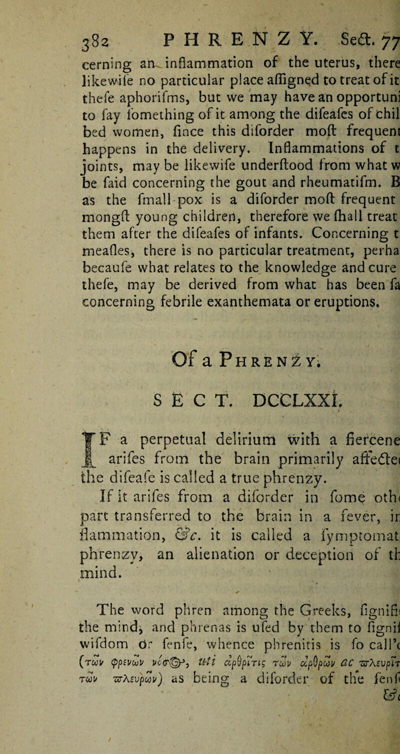 cerning am inflammation of the uterus, there likewife no particular place afligned to treat of it thefe aphorifms, but we may have an opportuni to fay fomething of it among the difeafes of chil bed women, fioce this diforder moft frequent happens in the delivery. Inflammations of t joints, may be likewife underftood from what w be faid concerning the gout and rheumatiffn. B as the fmall pox is a diforder moft frequent mongft young children, therefore we fhall treat them after the difeafes of infants. Concerning t mealies, there is no particular treatment, perha becaufe what relates to the knowledge and cure thefe, may be derived from what has been fa concerning febrile exanthemata or eruptions. Of a PHRENZYi SECT. DCCLXXI. . t IF a perpetual delirium with a fiercene arifes from the brain primarily aftedtes the difeafe is called a true phrenzy. If it arifes from a diforder in fome oth< part transferred to the brain in a fever, ir flammation, Me. it is called a fymptomat phrenzy, an alienation or deception of th mind. The word phren among the Greeks, fignifo the mind, and phrenas is ufed by them to fignii wiidom Or fenfe, whence phrenitis is fo callk (twv (ppsvouv vcV©-5, Uti dpQp'tTig rcov upQpcJi/ GC 'srAsupir TrtevpSv) as being a diforder of the ienf Mt