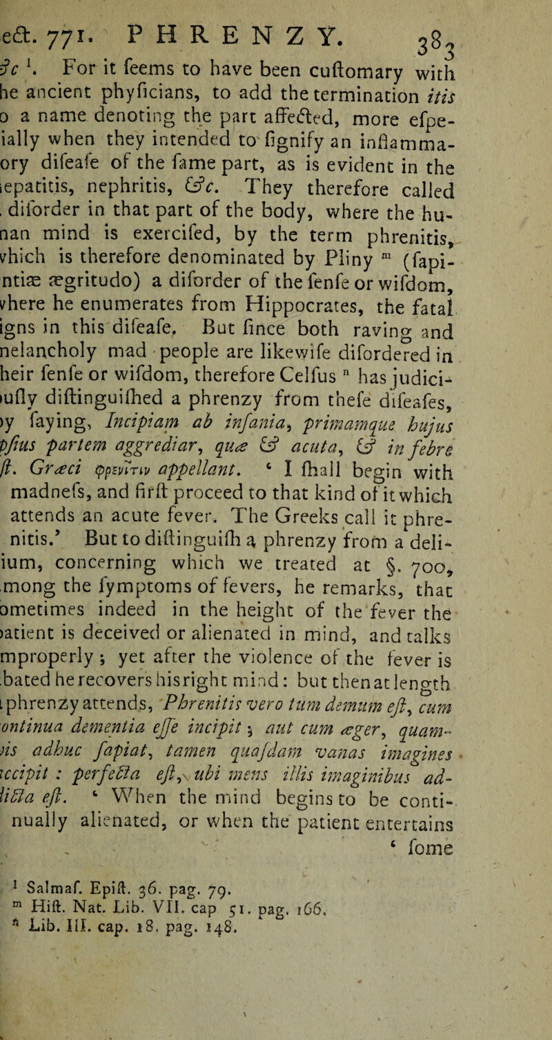 iV h For it feems to have been cuftomary with he ancient phyficians, to add the termination itis 0 a name denoting the part affe&ed, more efpe- ially when they intended to fignify an inflamma- ory difeafe of the fame part, as is evident in the iepatitis, nephritis, &c. They therefore called . diforder in that part of the body, where the hu- nan mind is exercifed, by the term phrenitis, vhich is therefore denominated by Pliny ni (fapi- ntite aegritudo) a diforder of the fenfe or wifdom, vhere he enumerates from Hippocrates, the fatal igns in this difeafe. But fince both ravinr/ and nelancholy mad people are likewife difordered in heir fenfe or wifdom, therefore Celfus n has judici¬ ally diftinguifhed a phrenzy from thefe difeafes, >y faying, Incipiam ab infant a, primamque hit] us Vfius partem aggrediar, qua & acuta, & in febn ft. Graci typmm appellant. 4 I fhall begin with madnefs, and frfft proceed to that kind of it which attends an acute fever. The Greeks call it phre¬ nitis.’ But to diftinguifh a phrenzy from a deli- ium, concerning which we treated at §. yoo, mong the fymptoms of fevers, he remarks, that ometimes indeed in the height of the fever the >atient is deceived or alienated in mind, and talks mproperly ; yet after the violence of the fever is bated he recovers hisright mind: but then at length l phrenzy attends, Phrenitis vero turn demum eft, cum ontinua dementia effe incipit 5 nut cum ager, quam- ns adhuc fapiat, tamen quafdarn vanas imagines Kcipit : perf'efta eft,\, nbi mens illis imaginibus ad- lidla eft. ‘ When the mind begins to be conti¬ nually alienated, or when the patient entertains . ' 6 feme 1 Salmaf. Epift. 36. pag. 79. m Hift. Nat. Lib. VII. cap 51. pag, 166. A Lib. III. cap. 18. pag. 148. \