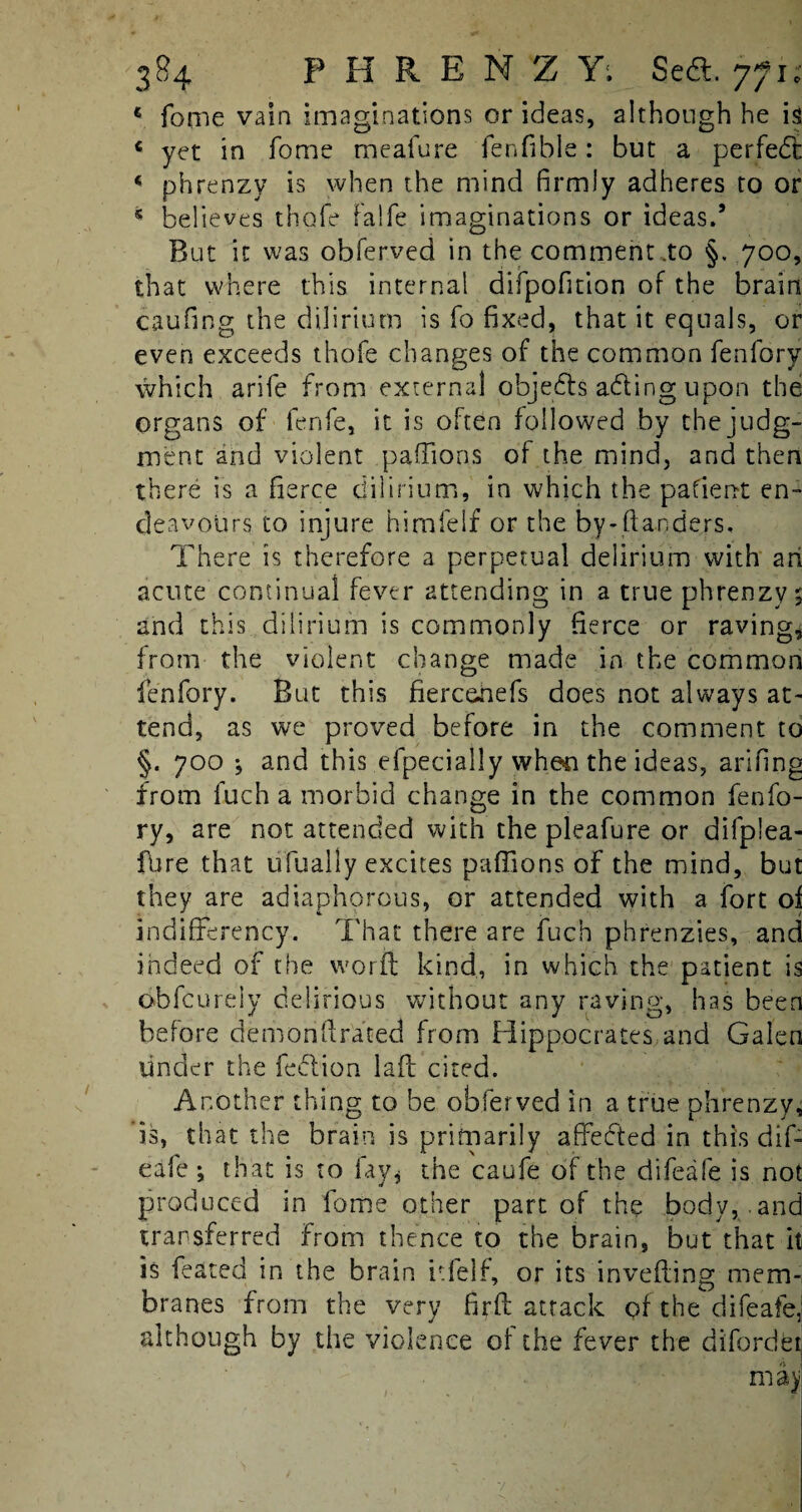 fome vain imaginations or ideas, although he is yet in fome meafure fenfible: but a perfect phrenzv is when the mind firmly adheres to or believes thofe falfe imaginations or ideas.’ But it was obferved in the comment .to §. 700, that where this internal difpofmon of the brain caufing the dilirium is fo fixed, that it equals, or even exceeds thofe changes of the common fenfory which arife from external objects ading upon the organs of fenfe, it is often followed by the judg¬ ment and violent paffions of the mind, and then there is a fierce dilirium, in which the pafient en¬ deavours to injure himfelf or the by-danders. There is therefore a perpetual delirium with an acute continual fever attending in a true phrenzy 5 and this dilirium is commonly fierce or raving, from the violent change made in the common fenfory. But this fiercehefs does not always at¬ tend, as we proved before in the comment to §. 700 ^ and this efpecially wheti the ideas, arifing from fuch a morbid change in the common fenfo¬ ry, are not attended with the pleafure or difplea- fhre that ufually excites paffions of the mind, but they are adiaphorous, or attended with a fort of indifferency. That there are fuch phrenzies, and indeed of the word kind, in which the patient is obfcurely delirious without any raving, has been before demonftrated from Hippocrates and Galen under the feftion laft cited. Another thing to be obferved in a true phrenzy, 'is, that the brain is primarily affected in this dif- eafe; that is to fay* the caufe of the difeafe is not produced in fome other part of the body, and transferred from thence to the brain, but that it is feared in the brain itfelf, or its invefting mem¬ branes from the very firft attack of the difeafe, although by the violence of the fever the difordet may