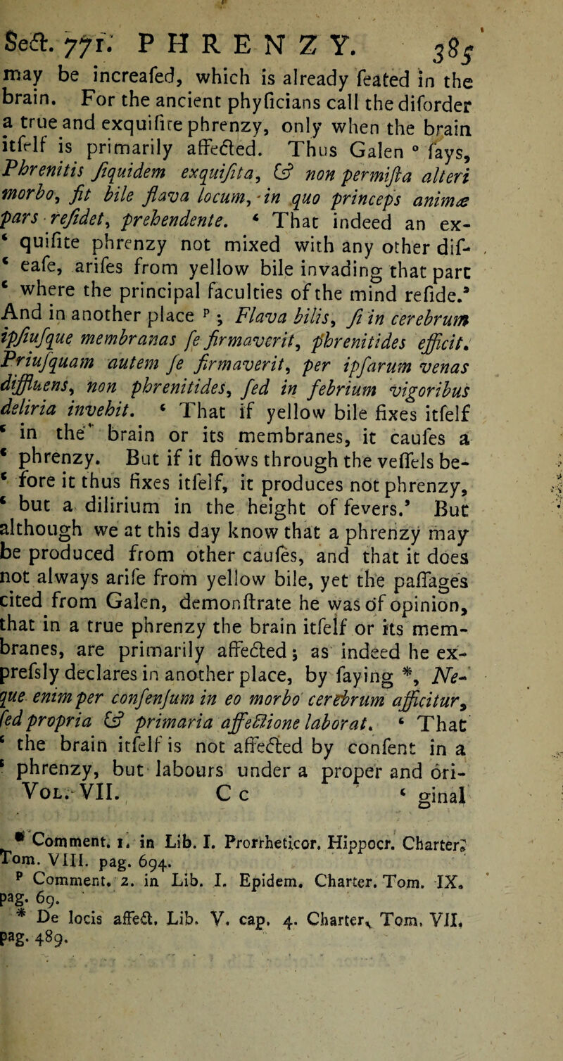 Sea. 77 f.' PHRENZY. may be increafed, which is already feated in the brain. For the ancient phyficians call the diforder 3, true and exquifire phrenzy, only when the brain itfrlf is primarily afledled. Thus Galen 0 fays, Phrenitis ftquidem exquifita, Cs? non permifla alien inorbo, fit bile fiava locum,*in quo princeps animat pars refidet, prehendente. 4 That indeed an ex- ‘ quifite phrenzy not mixed with any other dif- * eafe, arifes from yellow bile invading that part c where the principal faculties of the mind refide.* And in another place p \ Flava bills, ft in cerebrum ipfiufque membranas fe firmaverit, phrenitides ejficit. Priufquam autem fie firmaverit, per ipfiarum venas diffluens, non phrenitides, fied in febrium vigoribus dsliria invehit. 4 1 hat if yellow bile fixes itfelf * in the’ brain or its membranes, it caules a * phrenzy. But if it flows through the veffels be- * fore it thus fixes itfelf, it produces not phrenzy, c but a dilirium in the height of fevers.’ But although we at this day know that a phrenzy may be produced from other caufes, and that it does not always arife from yellow bile, yet the paflages cited from Galen, demonftrate he was of opinion, that in a true phrenzy the brain itfelf or its mem¬ branes, are primarily a fie died ; as indeed he ex- prefsly declares in another place, by faying *, Ne~ que enimper confienjum in eo morbo cerebrum ajficitur, fed propria & prim aria afifedlione lab or at. 6 That 6 the brain itfelf is not afledled by confent in a s phrenzy, but labours under a proper and ori- Vol. VII. Cc 4 ginal • Comment. 1. in Lib. I. Prorrheticor. Hippocr. Charter? tom. VIII. pag. 694. p Comment. 2. in Lib. I. Epidem. Charter. Tom. IX. pag. 69. * De locis affeft. Lib. V. cap. 4. Charterv Tom. VII# pag. 489.