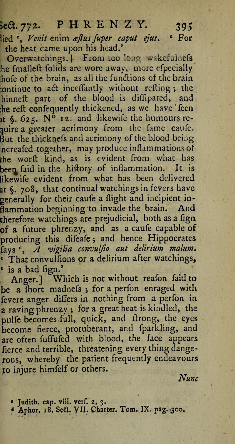 iied % Venit enim #ftus fuper caput ejus. 1 For the heat came upon his head/ Overwatchings. ] From too long wakefulnefs he fmalleft folids are wore away, more efpecially :hofe of the brain, as all the fun&ions of the brain :ontinue to ad inceflantly without refling; the hinneft part of the blood is diflipared, and :he reft confequently thickened, as we have ' feen it §. 625. N° 12. and likewife the humours re¬ quire a greater acrimony from the fame caufe. But the thieknefs and acrimony of the blood being increafed together, may produce inflammations of the word kind, as is evident from what has beei^ faid in the hiftory of inflammation. It is likewife evident from what has been delivered at §. 708, that continual watchings in fevers have generally for their caufe a flight and incipient in¬ flammation beginningto invade the brain. And therefore watchings are prejudicial, both as a fign of a future phrenzy, and as a caufe capable of producing this difeafe * and hence Hippocrates fays d, A vigilia convuljio aut delirium malum. 4 That convulflons or a delirium after watchings, 1 is a bad fign/ Anger.] Which is not without reafon faid to be a fhort madnefs ; for a perfon enraged with fevere anger differs in nothing from a perfon in a raving phrenzy ; for a great heat is kindled, the pulfe becomes full, quick, and ftrong, the eyes become fierce, protuberant, and fparkling, and are often fuffufed with blood, the face appears fierce and terrible, threatening every thing dange¬ rous, whereby the patient frequently endeavours jto injure himfelf or others. Nunc « Judith, cap. viii. verf. 2, 3. * Aphor. 18. Sett. VII. Charter. Tom. IX. pag. 300.