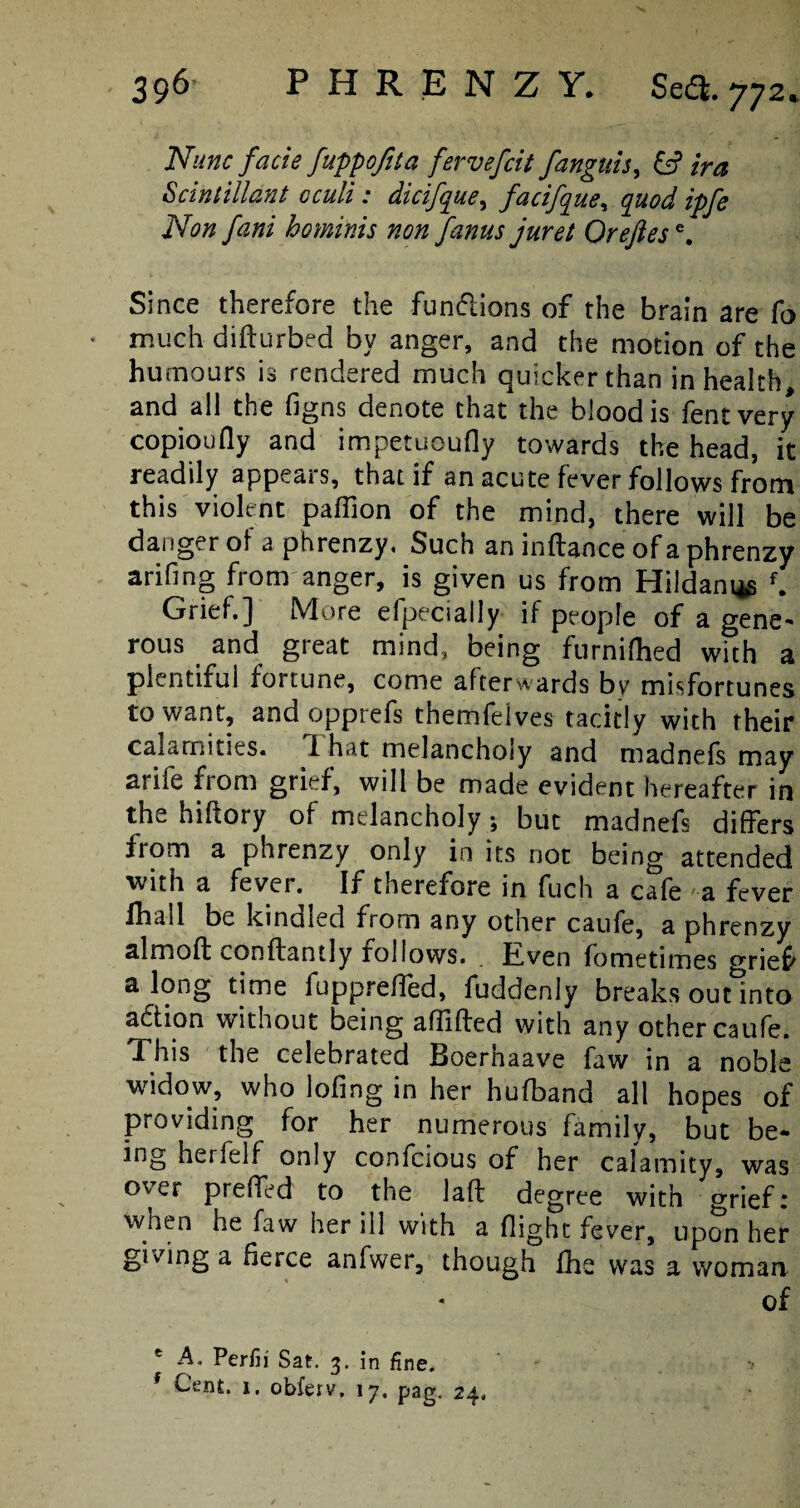 Nunc facie fuppofita fervefcit fanguis, & ira Scintilldnt cculi: dicifque, facifque, ^ jVfl# /iz/zf hominis non f'anus juret Orejiese. Since therefore the functions of the brain are fo much difturbed by anger, and the motion of the humours is rendered much quicker than in health, and all the figns denote that the blood is fentvery copioufly and impetuoufly towards the head, it readily appears, that if an acute fever follows from this violent pafiion of the mind, there will be danger of a phrenzy. Such an inftance of a phrenzy arifing from anger, is given us from Hildani*e f. Grief.] More elpecially if people of a gene¬ rous and great mind, being furnifhed with a plentiful fortune, come afterwards by misfortunes to want, andopprefs themfelves tacitly with their calamities. 1 hat melancholy and madnefs may arife from grief, will be made evident hereafter in the hiftory of melancholy; but madnefs differs from a phrenzy only in its not being attended with a fever. If therefore in fuch a cafe a fever Ihall be kindled from any other caufe, a phrenzy almoft conftantly rollows. Even fometimes grief along time fuppreffed, {uddcnly breaks out into aftion without being aflifted with any other caufe. This the celebrated Boerhaave faw in a noble widow, who lofing in her hufband all hopes of providing for her numerous family, but be¬ ing herfelf only confcious of her calamity, was over prefTed to the Jaft degree with grief: when he faw her ill with a flight fever, upon her giving a fierce anfwer, though fhe was a woman of * A. Perfii Sat. 3. in fine. f Cent. 1, obferv, 17. pag. 24.