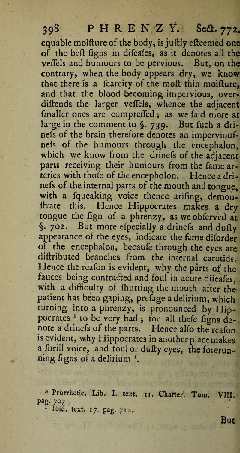 equable moifture of the body, is juftly edeemed one of the bed figns in difeafes, as it denotes all the veflels and humours to be pervious. But, on the contrary, when the body appears dry, we know that there is a fcarcity of the mod thin moidure, and that the blood becoming impervious, over- didends the larger velTels, whence the adjacent fmaller ones are comprefled; as we faid more at large in the comment to §. 739. But fuch a dri¬ nefs of the brain therefore denotes an imperviouf- nefs of the humours through the encephalon, which we know from the drinefs of the adjacent parts receiving their humours from the fame ar¬ teries with thofe of the encepholon. Hence a dri¬ nefs of the internal parts of the mouth and tongue, with a fqueaking voice thence arifing, demon- drate this. Hence Hippocrates makes a dry tongue the fign of a phrenzy, as weobferved at §. 702. But more efpecially a drinefs and dudy appearance of the eyes, indicate the fame diforder of the encephalon, becaufe through the eyes are didributed branches from the internal carotids. Hence the reafon is evident, why the parts of the fauces being contra&ed and foul in acute difeafes, with a difficulty of (hutting the mouth after the patient has been gaping, prefage a delirium, which turning into a phrenzy, is pronounced by Hip¬ pocrates h to be very bad * for all thefe figns de¬ note a drinefs of the parts. Hence alfo the reafon is evident, why Hippocrates in another place makes a fhrill voice, and foul or dudy eyes, the forerun¬ ning figns of a delirium \ h Prorrhetic. Lib, I. text. n. Charted Tom. VIII. pag. 707 A Ibid. text. 17. pag. 712.- But