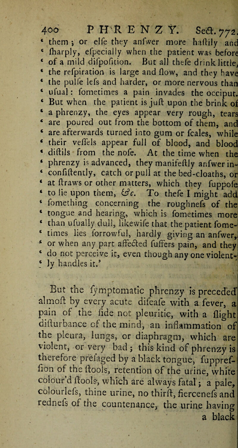 L 400 PHlENZt. Seed. 772, 4 them •, or elfe they anfwer more haftily and 4 fharply, efpecially when the patient was before 4 of a mild dilpofition. But all thefe drink littlej 4 the refpiration is large and flow, and they have * the pulfe lefs and harder, or more nervous than 4 ufual: fometimes a pain invades the occiput. 4 But when the patient is juft upon the brink of * a phrenzy, the eyes appear very rough, tears * are poured out from the bottom of them, and * are afterwards turned into gum or fcales, while 4 their veflels appear full of blood, and blood c diftils from the nofe. At the time when the ‘ phrenzy is advanced, they manifeftly anfwer in- 4 confidently, catch or pull at the bed-cloaths, or 4 at draws or other matters, which they fuppofe 4 to lie upon them, &c. To thefe I might add 4 fomething concerning the roughnefs of the * tongue and hearing, which is fometimes more 4 than ufually, dull, likewife that the patient fom.e- 4 times lies forrowful, hardly giving an anfwer,. •4 or when any part affected differs pain, and they 4 do not perceive it, even though any one violent- 4 3y handles it.3 But the fymptomatic phrenzy is preceded’ aimed by every acute difeafe with a fever, a pain of the lide not pleuritic, with a flight difturbance of the mind, an inflammation of the pleura, lungs, or diaphragm, which are violent, or very bad; this kind of phrenzy is therefore preiaged by a black tongue, fuppref- fion of the (tools, retention of the urine, white colour d (tools', which are always fatal ; a pale, colourlefs, thine urine, no third, flercenefs and red nets of tiie countenance, the urine having- a black