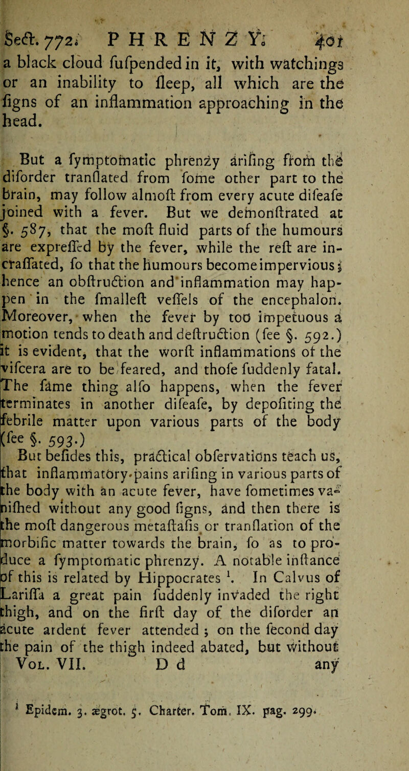 a black cloud fufpended in it, with watchings or an inability to fleep, all which are the figns of an inflammation approaching in the head. . r I ' ' t ' * •V # > But a fymptofnatic phren^y arifing fforn the diforder tranflated from fame other part to the brain, may follow almoft from every acute difeafe joined with a fever. But we defnonftrated at §. 587, that the moil fluid parts of the humours are expreffcd by the fever, while the reft are in- cfaflated, fo that the humours become impervious^ hence an obftrudtion and’infiammation may hap¬ pen in the fmalleft vefiels of the encephalon. Moreover, when the fever by too impetuous a motion tends to death and deftruction (fee §. 592.) St is evident, that the worft inflammations of the yifcera are to be feared, and thofe fuddenly fatal. The fame thing alfo happens, when the fever Iterminates in another difeafe, by depoftting the: febrile matter upon various parts of the body (fee §. 593.) But befides this, pradlical obfervations teach us, (that inflammatbry*pains arifing in various parts of ithe body with an acute fever, have fometimesva- nifhed without any good figns, and then there is the moft dangerous metaftafis or tranflation of the morbific matter towards the brain, fo as to pro¬ duce a fyrnptomatic phrenzy. A notable inftance of this is related by Hippocrates l. In Calvus of tLariflfa a great pain fuddenly invaded the right thigh, and on the firft day of the diforder an acute ardent fever attended j on the fecond day the pain of the thigh indeed abated, but Without Vol. VII. D d any V 1 [hi /• ^ „