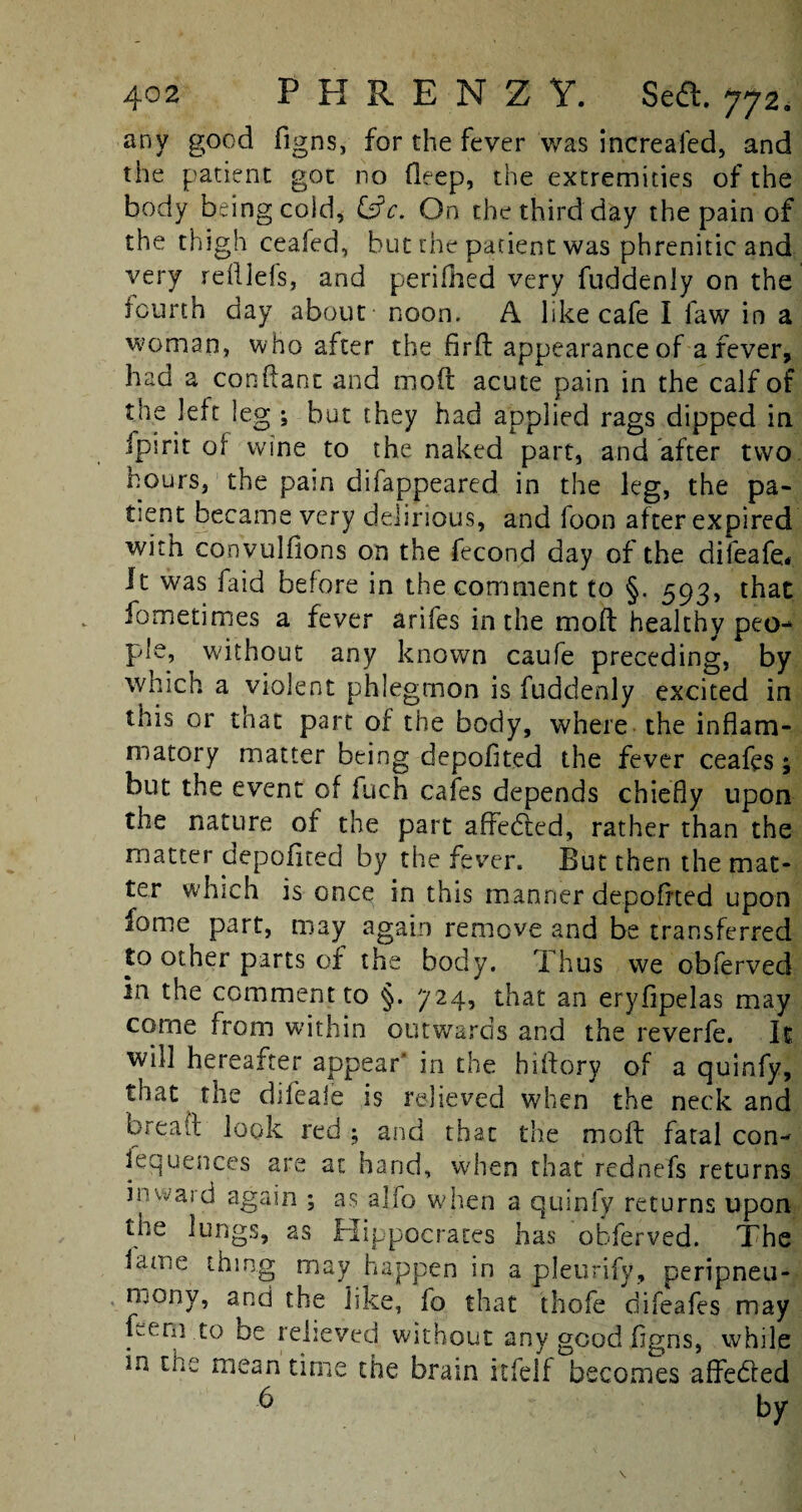 any good figns, for the fever was increaled, and the patient got no Deep, the extremities of the body being coid, &c. On the third day the pain of the thigh ceafed, but the patient was phrenitic and very rdllels, and perifhed very fuddenly on the fourth day about noon. A like cafe I faw in a woman, who after the fird appearance of a fever, had a conflant and mod acute pain in the calf of the left leg ; but they had applied rags dipped in fpirit of wine to the naked part, and after two hours, the pain difappeared. in the leg, the pa¬ tient became very delirious, and foon after expired with convulflons on the fecond day of the difeafe* It was faid before in the comment to §. 593, that fometimes a fever arifes in the mod healthy peo¬ ple, without any known caufe preceding, by which a violent phlegmon is fuddenly excited in this or that part of the body, where the inflam¬ matory matter being depoflted the fever ceafes; but the event of fuch cafes depends chiefly upon the nature of the part affedled, rather than the matter depofited by the fever. But then the mat¬ ter which is once in this manner depofited upon lome part, may again remove and be transferred to other parts of the body. Thus we obferved in the comment to §. 724, that an eryfipelas may come from within outwards and the reverfe. It will hereafter appear’ in the hidory of a quinfy, that the difeale is relieved when the neck and bread look red ; and that the mod fatal con¬ sequences are at hand, when that rednefs returns inward again ; as alfo when a quinfy returns upon the lungs, as Hippocrates has obferved. The lame thing may happen iri a pleurify, peripneu- iijony, and the like, fo that thofe difeafes may feern to be relieved without any good figns, while in the mean time the brain itfelf becomes affebled 6 Usr