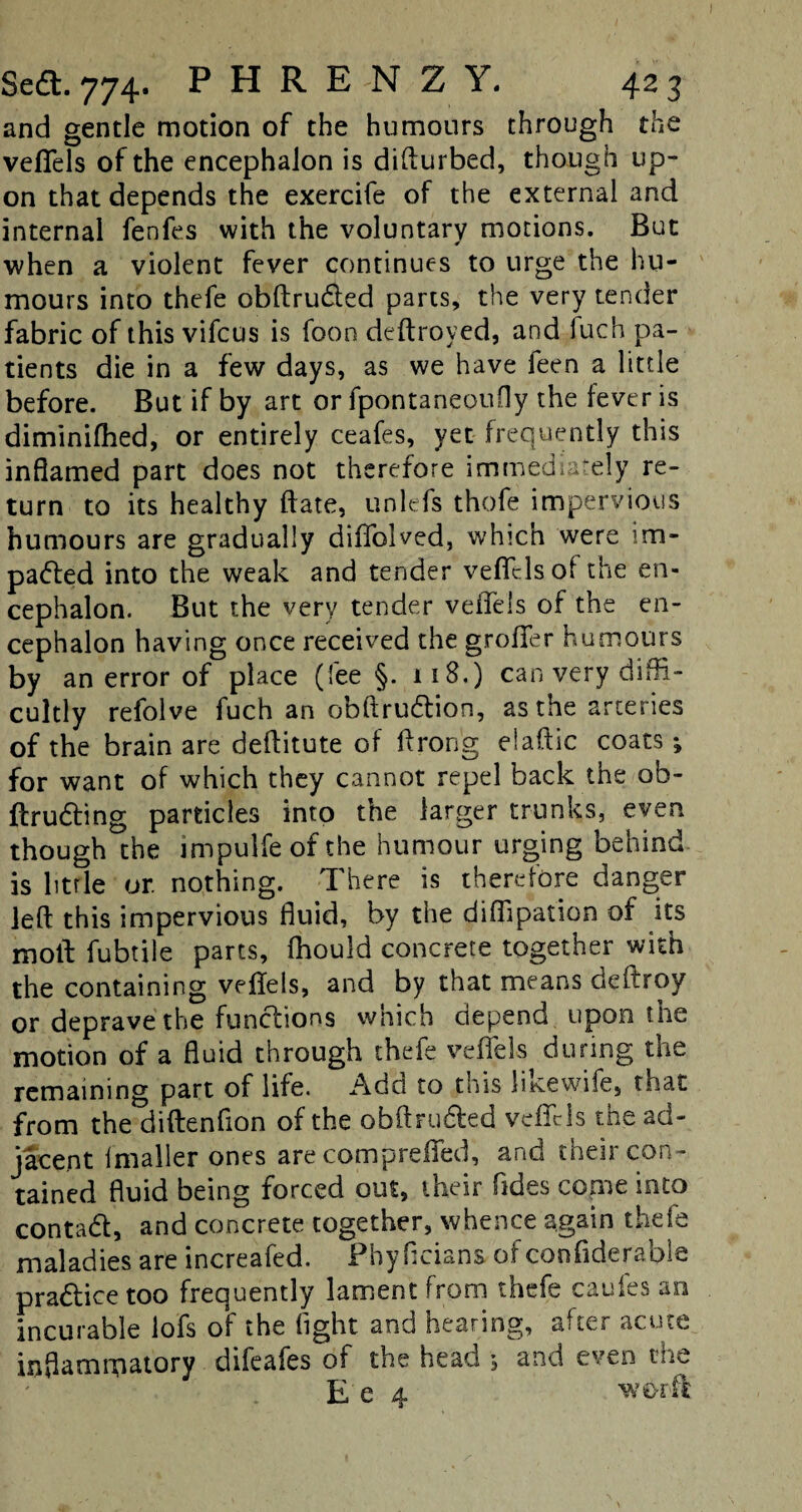 and gentle motion of the humours through the veffels of the encephalon is difturbed, though up¬ on that depends the exercife of the external and internal fenfes with the voluntary motions. But when a violent fever continues to urge the hu¬ mours into thefe obftruCted parts, the very tender fabric of this vifcus is foon deftroyed, and fuch pa¬ tients die in a few days, as we have feen a little before. But if by art or fpontaneoufly the fever is diminiftied, or entirely ceafes, yet frequently this inflamed part does not therefore immediately re¬ turn to its healthy ftate, unlefs thofe impervious humours are gradually diffolved, which were im¬ pacted into the weak and tender veffels of the en¬ cephalon. But the very tender veffels of the en¬ cephalon having once received the groffer humours by an error of place (fee §. 118.) can very diffi¬ cultly refolve fuch an obftruCtion, as the arteries of the brain are deftitute of ftrong elaftic coats; for want of which they cannot repel back the ob- ftruCting particles into tne larger trunks, even though the impulfeofthe humour urging behind is litrle or nothing. There is therefore danger left this impervious fluid, by the diflipation of its moll: fubtile parts, fhould concrete together with the containing veffels, and by that means deftroy or deprave the functions which depend upon the motion of a fluid through thefe veffels during the remaining part of life. Adel to this litce wife, that from the diftenfion of the obftruCted veffels the ad¬ jacent Imaller ones are compreffed, and inch con¬ tained fluid being forced out, their Tides come into contadl, and concrete together, whence again thefe maladies are increafed. Phyficians of confiderable practice too frequently lament from thefe caufes an incurable iofs of the fight and hearing, after acute inflammatory difeafes of the head 5 and even the E e 4 worft