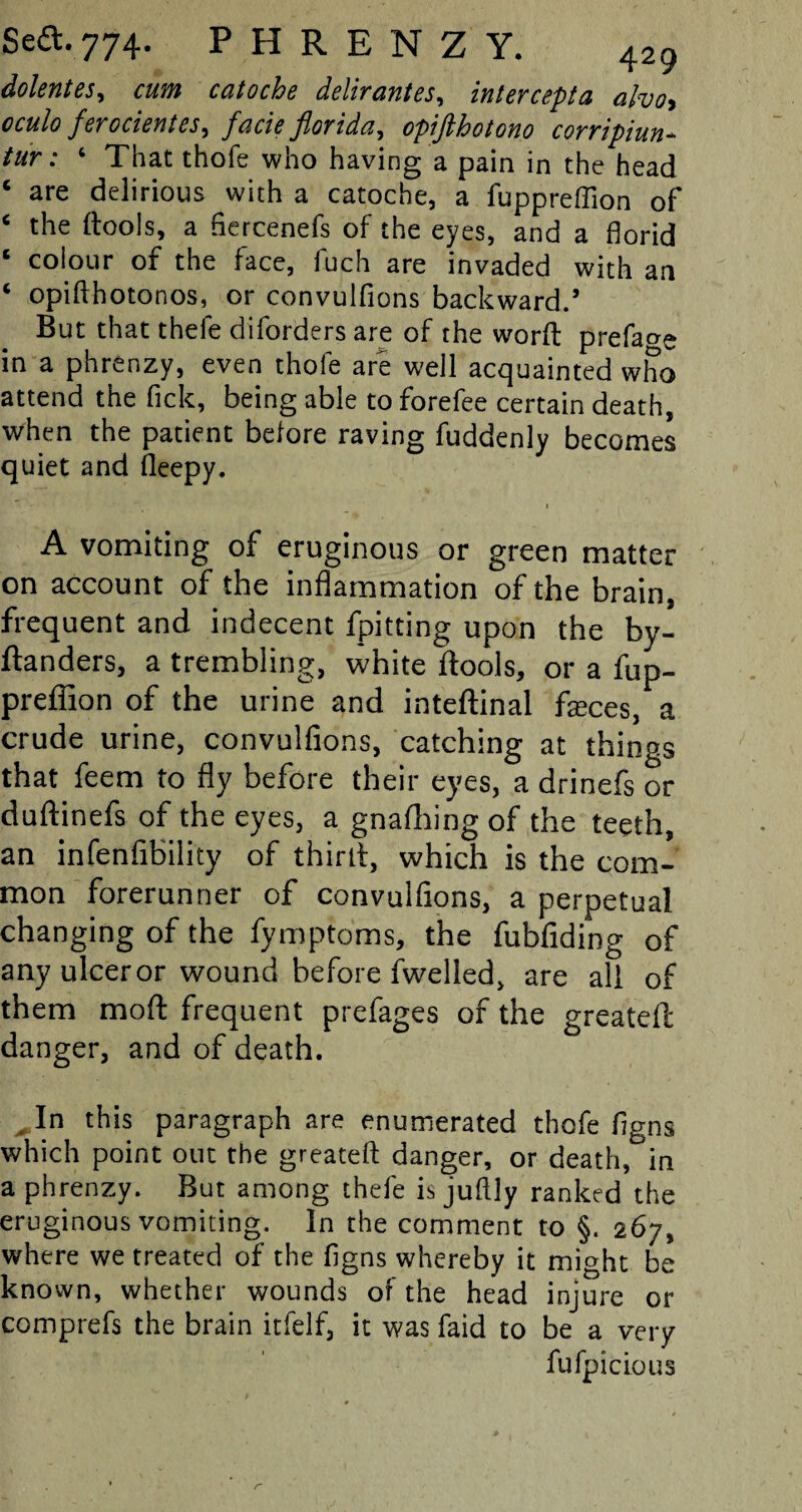 dolentes, cum catoche delir antes, intercept a aho, 0C&/0 ferorientes> facie florida, opifthotono corripiun- tur: 6 That thofe who having a pain in the head ‘ are delirious with a catoche, a fuppreffion of ‘ the ftools, a flercenefs of the eyes, and a florid ‘ coiour of the face, fuch are invaded with an ‘ opiffhotonos, or convulfions backward.’ But that thefe diforders are of the worft preface in a phrenzy, even thofe are well acquainted who attend the fick, being able to forefee certain death, when the patient before raving fuddenly becomes quiet and fleepy. 1 A vomiting of eruginous or green matter on account of the inflammation of the brain, frequent and indecent fpitting upon the by- Banders, a trembling, white ftools, or a fup¬ preffion of the urine and inteftinal feces, a crude urine, convulfions, catching at things that feem to fly before their eyes, a drinefs or duftinefs of the eyes, a gnafhing of the teeth, an infenfibility of third, which is the com¬ mon forerunner of convulfions, a perpetual changing of the fymptoms, the fubfiding of any ulcer or wound before fwelled, are all of them mod frequent prefages of the greateft danger, and of death. „ In this paragraph are enumerated thofe flgns which point out the greateft danger, or death, in a phrenzy. But among thefe is juftly ranked the eruginous vomiting. In the comment to §. 267, where we treated of the flgns whereby it might be known, whether wounds of the head injure or comprefs the brain itfelf, it was faid to be a very fufpiclous r