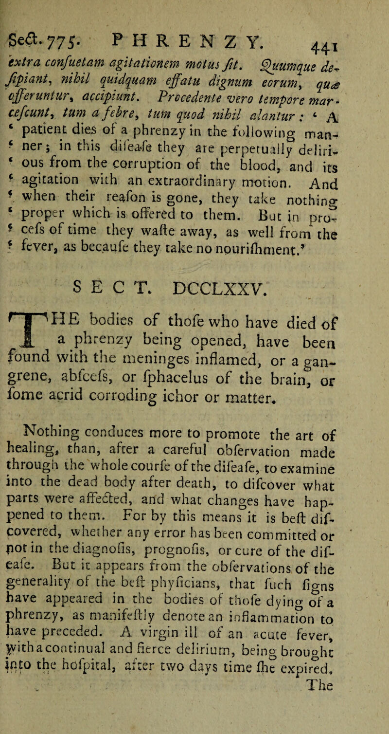 Sea. 775- PHRENZY. 44, extra confuetam agitationem motus fit. Quumque de* Jipiant, nihil quidquam effatu digmim eorum, qu<e offer untur, ciccipiunt. Precedents vero tempore mar- cefcunt, /kwj cifehre, quod nihil cilnntur: c A 6 patient dies of a phrenzyin the following man- * ner > *n this diieafe they are perpetually deiiri* * OUS from the corruption of the blood, and its - agitation with an extraordinary motion. And f when their reafon is gone, they take nothino- ‘ proper which is offered to them. But in prot * cefs of time they wafte away, as well from the : fever, as becaufe they take no npurifhment.’ SECT. DCCLXXV. ^ I 'HE bodies of thofe who have died of 1 a phrenzy being opened, have been found with the meninges inflamed, or a gan¬ grene, abfeefs, or fphacelus of the brain, or fome acrid corroding ichor or matter. Nothing conduces more to promote the art of healing, than, after a careful obfervation made through the whole courfe of the difeafe, to examine into the dead body after death, to difeover what parts were affedted, and what changes have hap- pened to them. For by this means it is beft dif- covered, whether any error has been committed or pot in the diagnofis, pregnofis, or cure of the dif¬ eafe. But it appears from the obfervations of the generality of the beft phyficians, that fuch ligns have appeared in the bodies of thofe dying of a phrenzy, as manifeftiy denote an inflammation to have preceded. A virgin ill of an acute fever, yvithacontinual and fierce delirium, being brought into the hofpital, after two days time fhe expired, * The