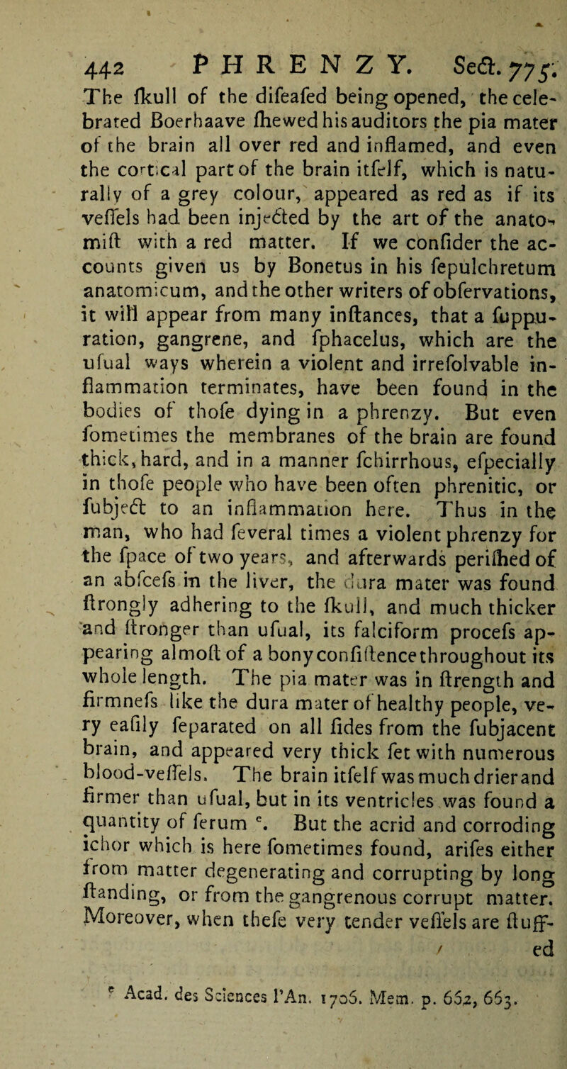 The fkull of the difeafed being opened, the cele¬ brated Boerhaave fhewed his auditors the pia mater of the brain all over red and inflamed, and even the cort;cal part of the brain itfelf, which is natu¬ rally of a grey colour, appeared as red as if its vefiels had been injedted by the art of the anato* mift with a red matter. If we confider the ac¬ counts given us by Bonetus in his fepulcbretum anatomicum, and the other writers of obfervations, it will appear from many inftances, that a fuppu- ration, gangrene, and fphacelus, which are the ufual ways wherein a violent and irrefolvable in¬ flammation terminates, have been found in the bodies of thofe dying in a phrenzy. But even fometimes the membranes of the brain are found thick, hard, and in a manner fchirrhous, efpecially in thofe people who have been often phrenitic, or fubjedt to an inflammation here. Thus in the man, who had feveral times a violent phrenzy for the fpace of two years, and afterwards perilhed of an abfcefs in the liver, the dura mater was found flrongly adhering to the fkull, and much thicker and itronger than ufual, its falciform procefs ap- pearing almofl of a bonyconfiflencethroughout its whole length. The pia mater was in ftrength and firmnefs like the dura mater of healthy people, ve¬ ry eafily feparated on all fldes from the fubjacent brain, and appeared very thick fet with numerous blood-vefleis. The brain itfelf was muchdrierand firmer than ufual, but in its ventricles was found a quantity of ferum e. But the acrid and corroding ichor which is here fometimes found, arifes either from matter degenerating and corrupting by long Handing, or from the gangrenous corrupt matter. Moreover, when thefe very tender vefiels are ftuff- / ed e Acad, des Sciences l’An. 1706. Mem. p. 65,2, 663.