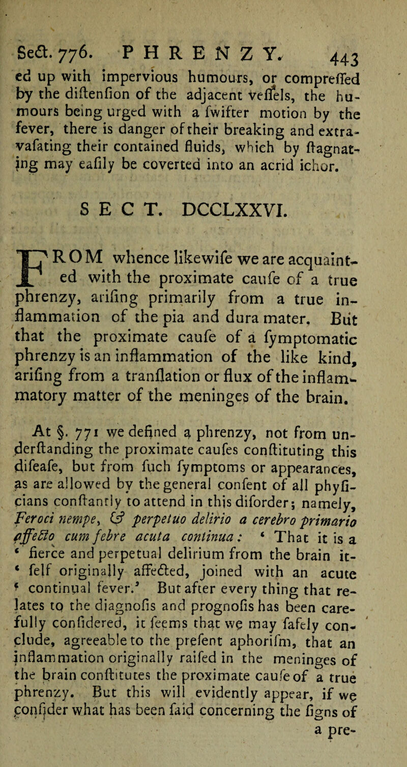 ed up with impervious humours, or comprefied by the diftenfion of the adjacent Veflfels, the hu¬ mours being urged with a fwifier motion by the fever, there is danger of their breaking and extra- vafating their contained fluids, which by ftagnat- jng may eafily be coverted into an acrid ichor. SECT. DCCLXXVI. FROM whence likewife we are acquaint¬ ed with the proximate caufe of a true phrenzy, arifing primarily from a true in¬ flammation of the pia and dura mater. Blit that the proximate caufe of a fymptomatic phrenzy is an inflammation of the like kind, arifing from a tranflation or flux of the inflam*, matory matter of the meninges of the brain. At §. 771 we defined a phrenzy, not from un¬ demanding the proximate caufes conftituting this difeafe, but from fuch fymptoms or appearances, as are allowed by the general confent of all phyfi- cians confianriy to attend in this diforder; namely, Feroci nempe, 0? perpetuo delirio a cerebro primario fffefto cum febre acuta continua: ‘ That it is a ‘ fierce and perpetual delirium from the brain it- * felf originally affedled, joined with an acute * continual fever/ But after every thing that re¬ lates to the diagnofis and prognofis has been care¬ fully confidered, it feems that we may fafely con¬ clude, agreeable to the prefent aphorifm, that an inflammation originally raifed in the meninges of the brain conftitutes the proximate caufe of a true phrenzy. But this will evidently appear, if we conflder what has been faid concerning the figns of a pre-