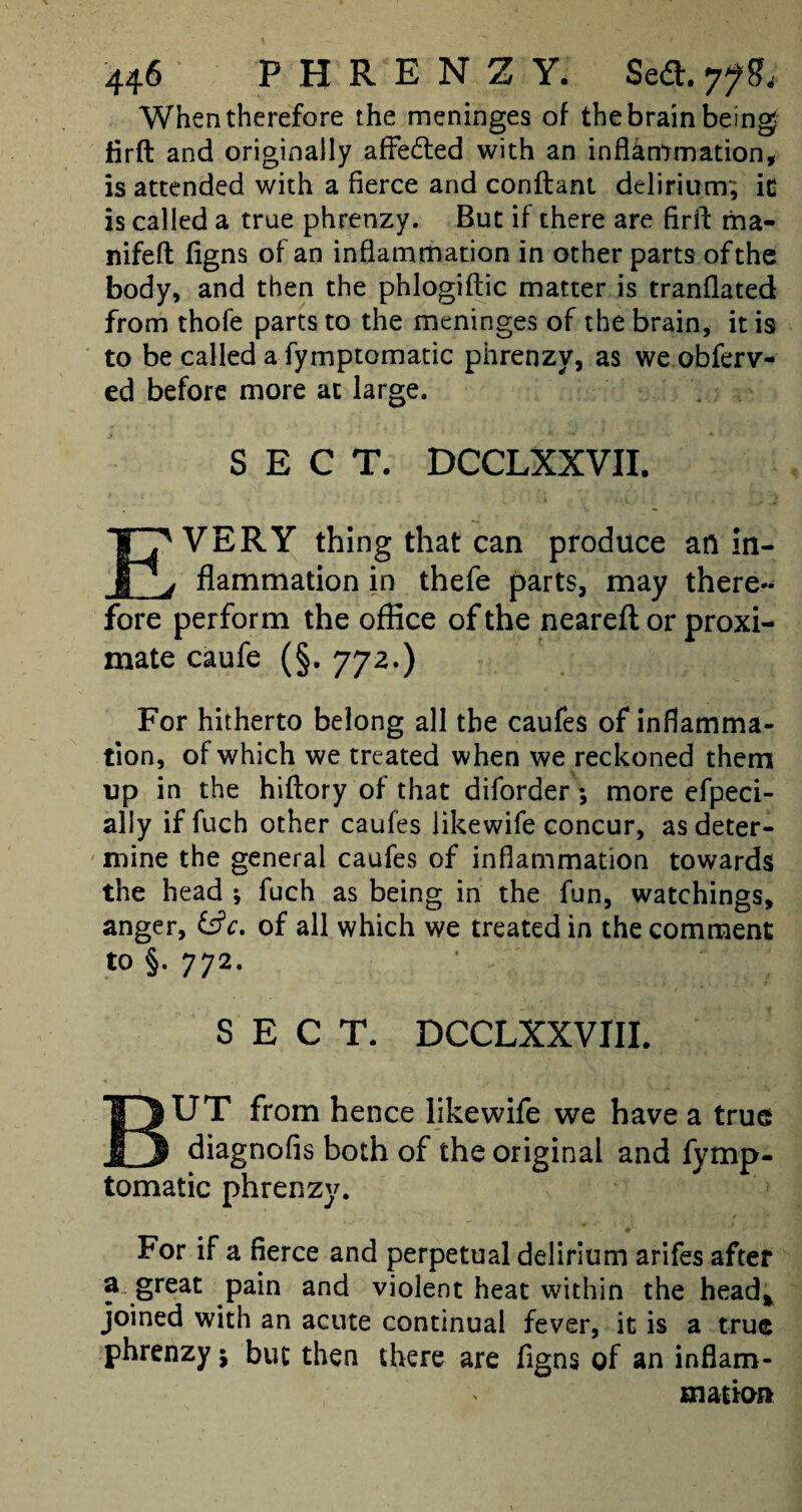 When therefore the meninges of the brain being jfirft and originally affe&ed with an inflammation, is attended with a fierce and conftant delirium; it is called a true phrenzy. But if there are firft ma- nifefl figns of an inflammation in other parts of the body, and then the phlogiftic matter is tranflated from thofe parts to the meninges of the brain, it is to be called a fymptomatic phrenzy, as we obferv- ed before more at large. SECT. DCCLXXVII. EVERY thing that can produce an in¬ flammation in thefe parts, may there¬ fore perform the office of the nearefl or proxi¬ mate caufe (§. 772.) For hitherto belong all the caufes of inflamma¬ tion, of which we treated when we reckoned them up in the hiftory of that diforder *, more efpeci- ally if fuch other caufes likewife concur, as deter¬ mine the general caufes of inflammation towards the head ; fuch as being in the fun, watchings, anger, &c, of all which we treated in the comment to §. 772. SECT. DCCLXXVIII. BUT from hence likewife we have a true diagnofis both of the original and fymp¬ tomatic phrenzy. For if a fierce and perpetual delirium arifes after a great pain and violent heat within the head* joined with an acute continual fever, it is a true phrenzy; but then there are figns of an inflam¬ mation