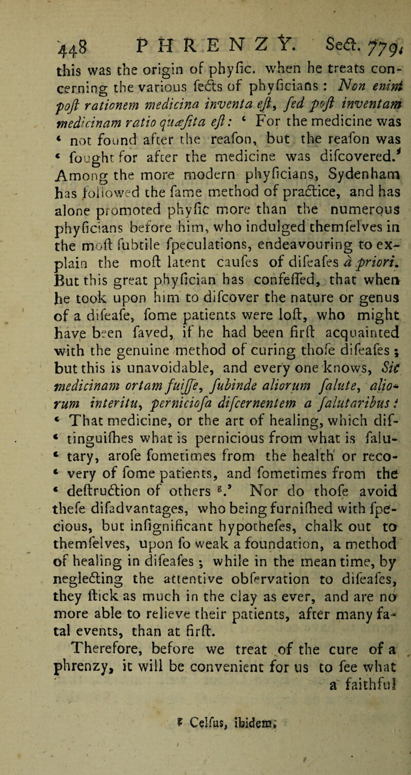 this was the origin of phyfic. when he treats con¬ cerning the various fects of phyficians: Non enint poft rationem medicina inventa eft, fed poft inventam medlcinam ratio fuajita eft: c For the medicine was * not found after the reafon, but the reafon was 4 fought for after the medicine wms difcovered.* Among the more modern phyficians, Sydenham has followed the fame method of practice, and has alone promoted phyfic more than the numerous phyficians before him, who indulged themfelves in the moft fubtile fpeculations, endeavouring to ex¬ plain the mod latent caufes of difeafes a priori. But this great phyfician has confefifed, that when he took upon him to difcover the nature or genus of a difeafe, fome patients were loft, who might have been faved, if he had been fir ft acquainted with the genuine method of curing thofe difeafes ; but this is unavoidable, and every one knows, Sit medicinam ortam fuijfe, fubinde aliorum faint e, alio* rum interim, perniciofa difcernentem a falutaribus i 4 That medicine, or the art of healing, which dif- 4 tinguifhes what is pernicious from what is falu- 4 tary, arofe fometimes from the health or reco- 4 very of fome patients, and fometimes from the; 4 deftrudtion of others Nor do thofe avoid thefe difadvantages, who being furnifhed with fpe- cious, but infignificant hyporhefes, chalk out to themfelves, upon fo weak a foundation, a method of healing in difeafes; while in the mean time, by negledling the attentive obfcrvation to difeafes, they flick as much in the clay as ever, and are no more able to relieve their patients, after many fa¬ tal events, than at firft. Therefore, before we treat of the cure of a phrenzy, it will be convenient for us to fee what a faithful f Celfus, ibidem;