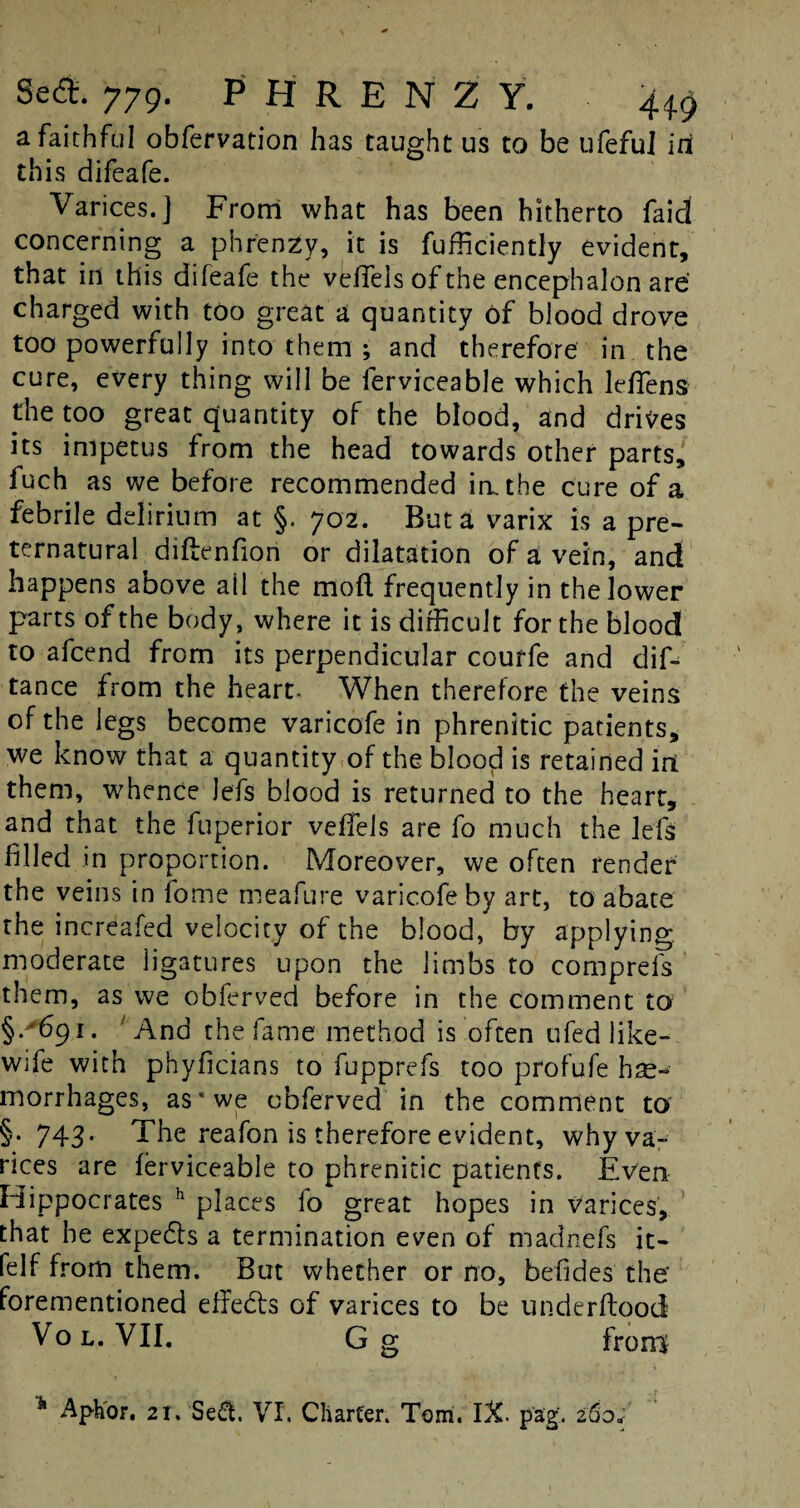 a faithful obfervation has taught us to be ufeful ini this difeafe. Varices.] From what has been hitherto fa id concerning a phrenzy, it is Sufficiently evident, that id this difeafe the veflels of the encephalon are charged with too great a quantity of blood drove too powerfully into them ; and therefore in the cure, every thing will be lerviceable which le/Tens the too great quantity of the blood, and drives its impetus from the head towards other parts, fuch as we before recommended in. the cure of a febrile delirium at §. 702. But a varix is a pre¬ ternatural diftenfion or dilatation of a vein, and happens above all the moil frequently in the lower parts of the body, where it is difficult for the blood to afcend from its perpendicular couffe and dis¬ tance from the heart- When therefore the veins of the legs become varicofe in phrenitic patients, we know that a quantity of the blood is retained irt them, whence Jefs blood is returned to the heart, and that the fuperior veffels are fo much the lefs filled in proportion. Moreover, we often render the veins in fome meafure varicofe by art, to abate the increafed velocity of the blood, by applying, moderate ligatures upon the limbs to comprefs them, as we obferved before in the comment to §.'691. And the fame method is often ufed like- wife with phyficians to fupprefs too profufe he¬ morrhages, as* we obferved in the comment to §.743. The reafon is therefore evident, why va¬ rices are ferviceable to phrenitic patients. Even Hippocrates h places lo great hopes in varices, that he expedis a termination even of madnefs it- felf from them. But whether or no, befides the forementioned effedts of varices to be under flood Vo l. VII. Gg from 11 Aphor. 21. Sed. VI. Charter. Tom. IX. pag-. 260*’