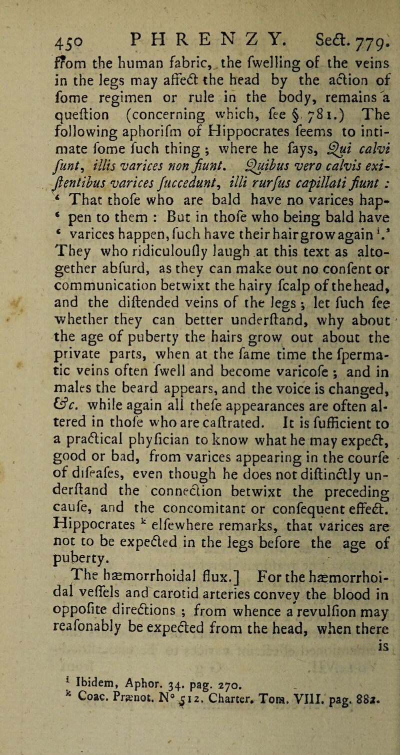 f?om the human fabric, the fwelling of the veins in the legs may affeCt the head by the aclion of fome regimen or rule in the body, remains la queftion (concerning which, fee § 781.) The following aphorifm of Hippocrates feems to inti¬ mate fome fuch thing ; where he fays, Qui calvi flint. Hits varices non fiunt. Quibus vero calvis exi- Jientibus varices fuccedunt, tilt rurfus capillati fiunt : ‘ That thofe who are bald have no varices hap- * pen to them : But in thofe who being bald have * varices happen,fuch have theirhairgrowagain V They who ridiculoufty laugh at this text as alto¬ gether abfurd, as they can make out no confent or communication betwixt the hairy fcalp of thehead, and the diftended veins of the legs 3 let fuch fee whether they can better underftand, why about' the age of puberty the hairs grow out about the private parts, when at the fame time the fperma- tic veins often fwell and become varicofe ; and in males the beard appears, and the voice is changed, &c. while again all thefe appearances are often al¬ tered in thofe who are caftrated. It is fufficient to a practical phyfician to know what he may expeCf, good or bad, from varices appearing in the courfe of difeafes, even though he does not diftinctly un¬ derftand the connection betwixt the preceding caufe, and the concomitant or confequent effeCt. Hippocrates k elfewhere remarks, that varices are not to be expedled in the legs before the age of puberty. The hemorrhoidal flux.] For the hsmorrhoi- dal veftels and carotid arteries convey the blood in oppofite directions ; from whence a revulfion may reafonably be expe&ed from the head, when there is 1 Ibidem, Aphor. 34. pag. 270. 54 Coac. Pr^not. N° ^12. Charter. Torn, VIII. pag. 882,