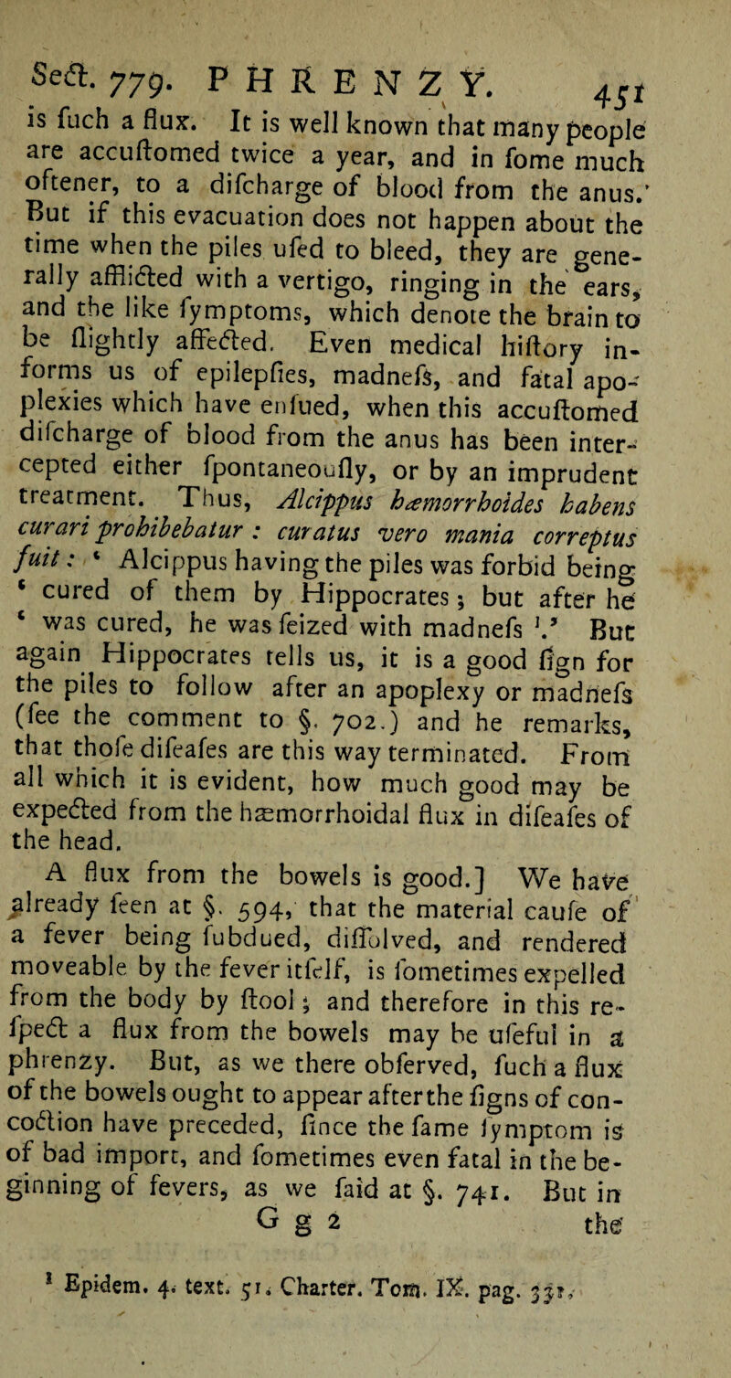 is fuch a flux’. It is well known that many people are accuftomed twice a year, and in fome much oftener, to a difcharge of blood from the anus.’ But if this evacuation does not happen about the time when the piles ufed to bleed, they are gene¬ rally afflidted with a vertigo, ringing in the ears, and the like lymptoms, which denote the brain to be (lightly affedted. Even medical hiftory in¬ forms us of epilepfles, madnefs, and fatal apo¬ plexies which have eniued, when this accuftomed difcharge of olood from the anus has been inter¬ cepted either fpontaneoufly, or by an imprudent treatment. Thus, Alcippus hxmorrhoides habens curari prohibebatur : curatus vero mania correptus fuit: « Alcippus having the piles was forbid being * cured of them by Hippocrates; but after he c was cured, he was feized with madnefs \9 But again Hippocrates tells us, it is a good fjgn for the piles to follow after an apoplexy or madnefs (fee the comment to §. 702.) and he remarks, that thofe difeafes are this way terminated. Front all which it is evident, how much good may be expedled from the hemorrhoidal flux in difeafes of the head. A flux from the bowels is good.] We have already feen at §. 594, that the material caufe of a fever being fubdued, diflolved, and rendered moveable by the fever itfelf, is fometimes expelled from the body by ftool; and therefore in this re* lpedl a flux from the bowels may be ufeful in si phrenzy. But, as we there obferved, fuch a flux of the bowels ought to appear afterthe flgns of con- co&ion have preceded, fince the fame fymptom is of bad import, and fometimes even fatal in the be¬ ginning of fevers, as we faid at §. 741. But in G g 2 the