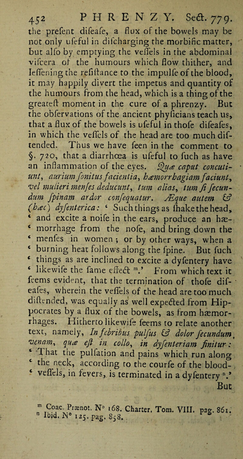 the prefent difeafe, a flux of the bowels may be not only ufeful in dilcharging the morbific matter, but alfo by emptying the veffels in the abdominal vifcera of the humours which fiovv thither, and Ieffeningthe refifiance to the impulfeof the blood, it may happily divert the impetus and quantity of the humours from the head, which is a thing of the greateft moment in the cure of a phrenzy. But the obfervations of the ancient phyficians teach us, that a flux of the bowels is ufeful in thofe difeafes, in which the veffels of the head are too muchdif- tended. Thus we have feen in the comment to §. 720, that a diarrhoea is ufeful to fuch as have an inflammation of the eyes. Qua caput concuti- unt, aurium fonitus facientia, hamorrhagiam faciunty *vel mulieri tnenfes deducunt, turn alias, turn ft fecun- dum fpinam ardor confequatur, JEqae autem & (hac) dyfenterica : c Such things as fhake the head, c and excite a noife in the ears, produce an h?e- c morrhage from the nofe, and bring down the ‘ menfes in women ; or by other ways, when a c burning heat follows along the lpine. But fuch 6 things as are inclined to excite a dyfentery have c likewife the fame effect m.5 From which text it feems evident, that the termination of thofe dif¬ eafes, wherein the veffels of the head are too much diflencled, was equally as well expected from Hip¬ pocrates by a flux of the bowels, as from haemor¬ rhages. Hitherto likewife feems to relate another text, namely. In fcbribus pulfus & dolor fecundumt venam, qua eft in collo, in dyfenteriam finitur: 4 That the pulfation and pains which run along the neck, according to the courfe of the blood- 6 veffels, in fevers, is terminated in a dyfentery n.* But Coacjramot. N° 168. Charter. Tom. VIII. mg. 861, nlbid.n°iz5. rag. 858. -