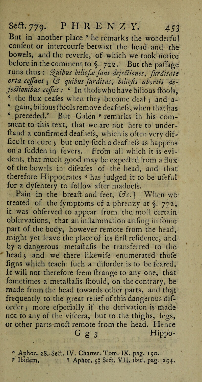 But in another place 0 he remarks the wonderful confent or intercourfe betwixt the head and the bowels, and the reverfe, of which we took notice before in the comment to §. 722. But the paflfage runs thus : Shiibus biliofa funt dejefliones, fur dilate orta ceffant; & quibus furdilas, bilinfis abortis de- jettionibus ceffat: 4 In thofewhohavebilious dools, ‘ the flux ceafes when they become deaf; and a- ‘ gain, bilious ftoois remove deafnefs, when that has c preceded.’ But Galen p remarks in his com¬ ment to this text, that we are not here to under- ftand a confirmed deafnefs, which is often very dif¬ ficult to cure ; but only fuch a deafnefs as happens on a fudden in fevers. From all which it is evi¬ dent, that much good may be expedted from a flux of the bowels in difeafes of the head, and that therefore Hippocrates q has judged it to be ufeful for a dyfentery to follow after madoefs. Pain in the bread and feet, Cs?c.] When we treated of the fymptoms of a phrenzy at §. 772, it was obferved to appear from the. mod certain obfervations, that an inflammation arifing in fome part of the body, however remote from the head, might yet leave the place of its fird refidence, and by a dangerous metadafis be transferred to the head ; and we there likewife enumerated thofe figns which teach fuch a diforder is to be feared. It will not therefore feem flrange to any one, that fometimes a metadafis fhouid, on the contrary, be made from the head towards other parts, and that frequently to the great relief of this dangerous dif¬ order; more efpecially if the derivation is made not to any of the vifeera, but to the thighs, legs, or other parts mod remote from the head. Hence G g 3 * Hippo- • Aphor. 2&. Sett. IV. Charter. Tom. IX. pag. 150. f Ibidem, 1 Aphor. 5j Sett, VII. ibid, pag, 294.