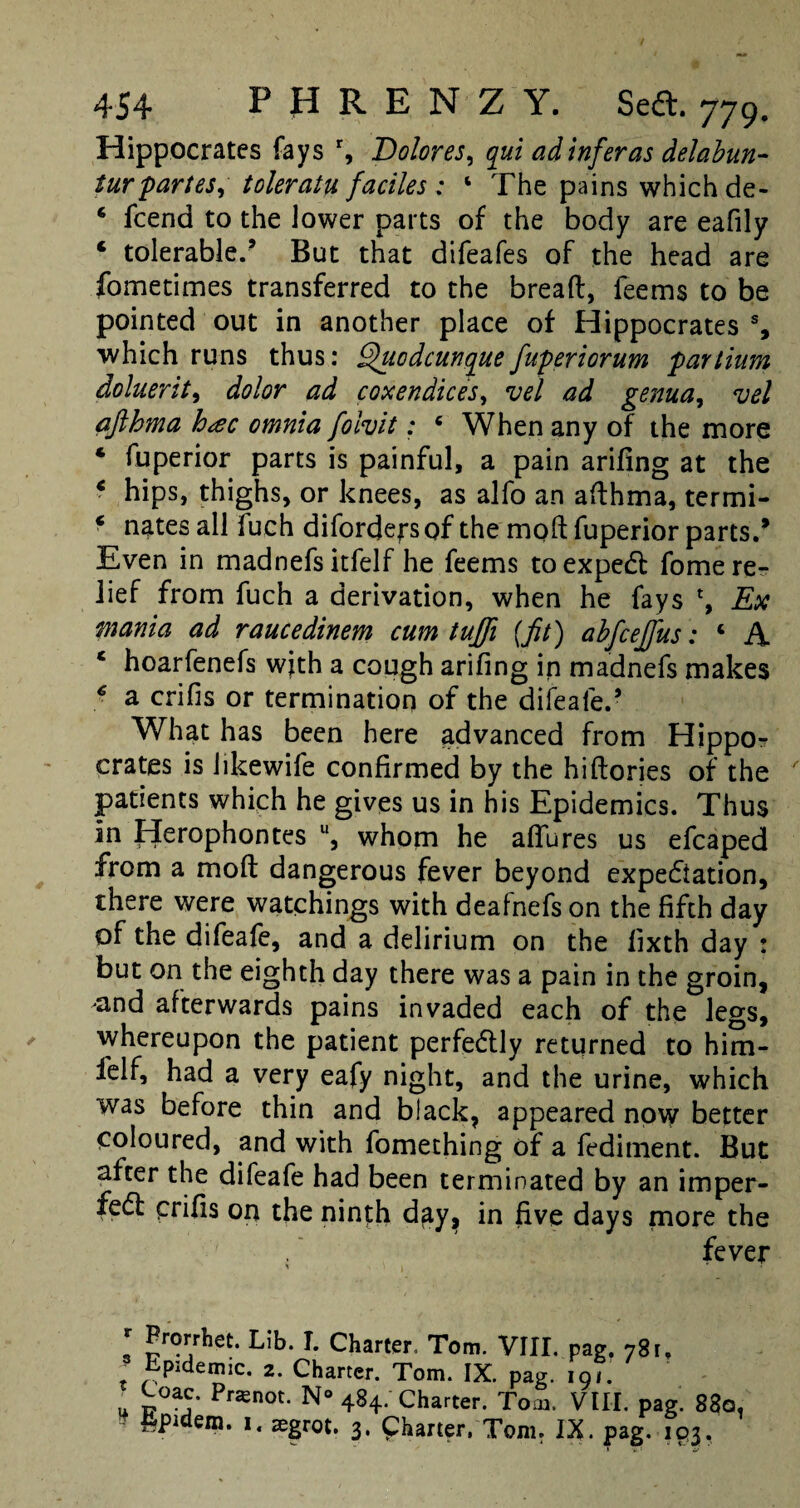 Hippocrates fays r, Dolores, qui adtnferas delabun- tur partes^ toleratu faciles : 4 The pains which de- * fcend to the lower parts of the body are eafily ‘ tolerable.’ But that difeafes of the head are fometimes transferred to the bread, feems to be pointed out in another place of Hippocrates % which runs thus: Qttodcunquefuperiorum paYtium doluerit, dolor ad coxendices, vel ad genua, vel afthma h<ec omnia folvit: 4 When any of the more 4 fuperior parts is painful, a pain arifing at the 4 hips, thighs, or knees, as alfo an afthma, termi- 4 nates all fuch difordepsof the mod fuperior parts/ Even in madnefs itfelf he feems toexpedt fome re¬ lief from fuch a derivation, when he fays Ex mania ad raucedinem cum tufti {fit) abfcejfus: 4 A 4 hoarfenefs with a cough arifing in madnefs makes 4 a crifis or termination of the difeale.’ What has been here advanced from Hippo¬ crates is hkewife confirmed by the hidories of the patients which he gives us in his Epidemics. Thus in Herophontes u, whom he adores us efcaped from a mod dangerous fever beyond expe&ation, there were watchings with deafnefs on the fifth day of the difeafe, and a delirium on the lixth day : but on the eighth day there was a pain in the groin, and afterwards pains invaded each of the legs, whereupon the patient perfectly returned to him- felf, had a very eafy night, and the urine, which was before thin and black, appeared now better coloured, and with fomething of a fediment. But after the difeafe had been terminated by an imper- fedf crifis on the ninth day, in five days more the . fever * Prorrhet. Lib. I. Charter, Tom. VIII. pag. 78 1, t Epidemic. 2. Charter. Tom. IX. pag. 191. U p*?’ Pnenot- N° 484- Charter. Tom. VIII. pag. 83a. &pidem. 1«zegrot. 3. Charter. Tom. IX. pag. iq3.