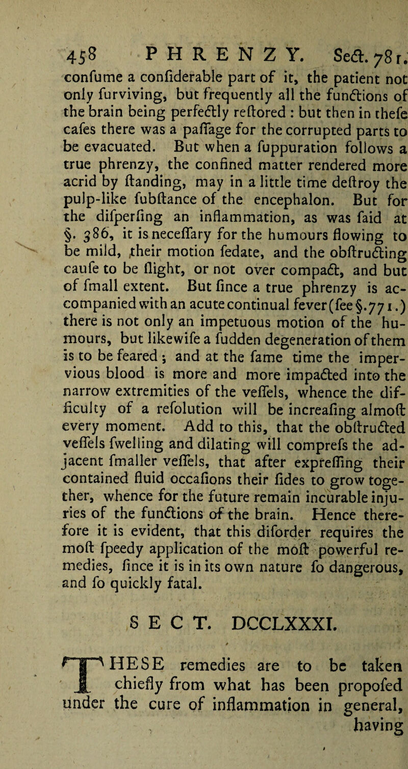 confume a confiderable part of it, the patient not only furviving, but frequently all the fun&ions of the brain being perfectly reftored : but then in thefe cafes there was a paflfage for the corrupted parts to be evacuated. But when a fuppuration follows a true phrenzy, the confined matter rendered more acrid by (landing, may in a little time deftroy the pulp-like fubflance of the encephalon. But for the difperfing an inflammation, as was faid at §. 586, it isneceflfary for the humours flowing to be mild, jheir motion fedate, and the obftru&ing caufe to be flight, or not over compadt, and but of fmall extent. But fince a true phrenzy is ac¬ companied with an acute continual fever (fee §.771.) there is not only an impetuous motion of the hu¬ mours, but likewife a fudden degeneration of them is to be feared •, and at the fame time the imper¬ vious blood is more and more impadled into the narrow extremities of the veflels, whence the dif¬ ficulty of a refolution will be increafing almod every moment. Add to this, that the obllrudled veflels fwelling and dilating will comprefs the ad¬ jacent fmaller veflels, that after exprefling their contained fluid occafions their (ides to grow toge¬ ther, whence for the future remain incurable inju¬ ries of the functions of the brain. Hence there¬ fore it is evident, that this diforder requires the mod fpeedy application of the mod powerful re¬ medies, fince it is in its own nature fo dangerous, and fo quickly fatal. SECT. DCCLXXXI. IIESE remedies are to be taken JSL chiefly from what has been propofed under the cure of inflammation in general, T having