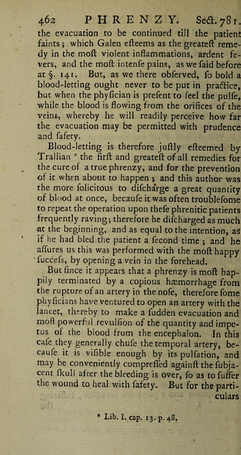 the evacuation to be continued till the patient Paints ; which Galen efteems as the greateft reme¬ dy in the moft violent inflammations, ardent fe¬ vers, and the moft intenfe pains, as wefaid before at §. 141. But, as we there obferved, fo bold a blood-letting ought never to be put in practice, but when the phyfician is prefent to feel the pulfe, while the blood is flowing from the orifices of the veins, whereby he will readily perceive how far the evacuation may be permitted with prudence and fafety. Blood-letting is therefore juftly efteemed by Trallian e the firft and greateft.of all remedies for the cure of a true phrenzy, and for the prevention of it when about to happen ; and this author was the more folicitous to difchaVge a great quantity of blood at once, becaufe it was often troublefome to repeat the operation upon thefe phrenitic patients frequently raving; therefore he difcharged as much at the beginning, and as equal to the intention, as if he had bled the patient a fecond time ; and he a (lures us this was performed with the moft happy fuccefs, by opening a vein in the forehead. But fince it appears that a phrenzy is moft hap¬ pily terminated by a copious haemorrhage from the rupture of an artery in thenofe, therefore fome phyficians have ventured to open an artery with the lancet, thereby to make a fudden evacuation and moft powerful revulfion of the quantity and impe¬ tus of the biood from the encephalon. In this cafe they generally chufe the temporal artery, be¬ caufe it is vifible enough by its pulfation, and may be conveniently comprefied againft the fubja- cent fkull after the bleeding is over, fo as tofuffer the wound to heal with fafety. But for the parti- - culars * Lib. I, cap. 13. p, 4S,