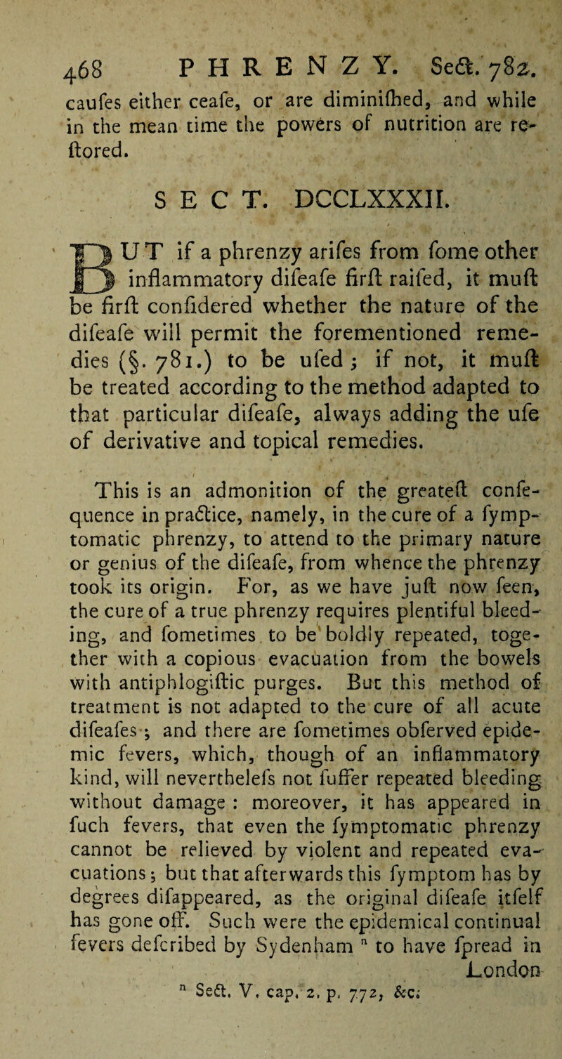 caufes either ceafe, or are diminilhed, and while in the mean time the powers of nutrition are re* ftored. SECT. DCCLXXXIL U T if a phrenzy arifes from fome other inflammatory difeafe firll railed, it mu ft be firft confldered whether the nature of the difeafe will permit the forementioned reme¬ dies (§. 781.) to be ufed ; if not, it muft be treated according to the method adapted to that particular difeafe, always adding the ufe of derivative and topical remedies. This is an admonition of the greateft confe- quence in pradlice, namely, in the cure of a fymp- tomatic phrenzy, to attend to the primary nature or genius of the difeafe, from whence the phrenzy took its origin. For, as we have juft now feen, the cure of a true phrenzy requires plentiful bleed¬ ing, and fometimes to be boldly repeated, toge¬ ther with a copious evacuation from the bowels with antiphlogiftic purges. But this method of treatment is not adapted to the cure of all acute difeafes-; and there are fometimes obferved epide¬ mic fevers, which, though of an inflammatory kind, will neverthelefs not iuffer repeated bleeding without damage : moreover, it has appeared in fuch fevers, that even the fymptomatic phrenzy cannot be relieved by violent and repeated eva¬ cuations ; but that afterwards this fymptom has by degrees difappeared, as the original difeafe itfelf has gone off. Such were the epidemical continual fevers defcribed by Sydenham n to have fpread in London Se&. V, cap, 2, p. 77 Zj & a n