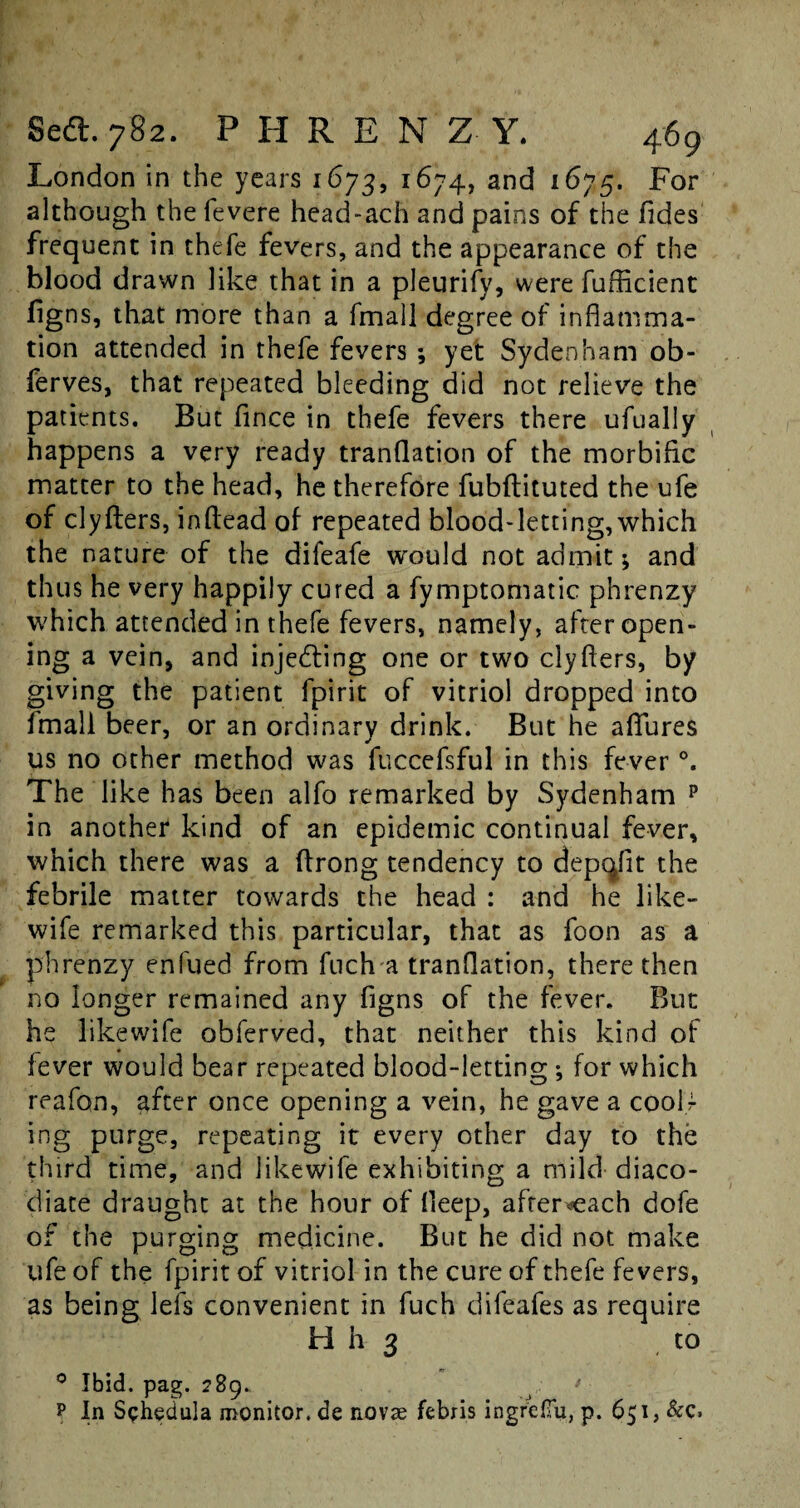 London in the years 1673, 1674, and 1675. For although the fevere head-ach and pains of the Tides frequent in thefe fevers, and the appearance of the blood drawn like that in a pleurify, were fufficient figns, that more than a fmall degree of inflamma¬ tion attended in thefe fevers ; yet Sydenham ob- ferves, that repeated bleeding did not relieve the patients. But fince in thefe fevers there ufually happens a very ready tranflation of the morbific matter to the head, he therefore fubftituted the ufe of clyfters, inftead of repeated blood-letting,which the nature of the difeafe would not admit; and thus he very happily cured a fymptomatic phrenzy which attended in thefe fevers, namely, after open¬ ing a vein, and injecting one or two clyflers, by giving the patient fpirit of vitriol dropped into fmall beer, or an ordinary drink. But he aflfures us no other method was fuccefsful in this fever °. The like has been alfo remarked by Sydenham p in another kind of an epidemic continual fever, which there was a ftrong tendency to depqfit the febrile matter towards the head : and he like- wife remarked this particular, that as foon as a phrenzy enfued from fuch a tranflation, there then no longer remained any figns of the fever. But he likewife obferved, that neither this kind of fever would bear repeated blood-letting ; for which reafon, after once opening a vein, he gave a cooU ing purge, repeating it every other day to the third time, and likewife exhibiting a mild diaco- diate draught at the hour of fleep, afrer^each dofe of the purging medicine. But he did not make ufe of the fpirit of vitriol in the cure of thefe fevers, as being lefs convenient in fuch difeafes as require H h 3 to 0 Ibid. pag. 2B9. ? In Schedula monitor, de novae febris ingrlJTu, p. 651, &c.