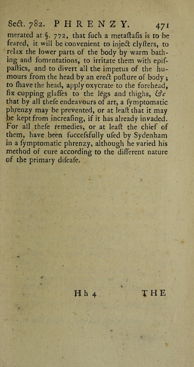 merated at §. 772, that fuch a metaftafis is to be feared, it will be convenient to inje<5t clyfters, to relax the lower parts of the body by warm bath¬ ing and fomentations, to irritate them with epif- paftics, and to divert all the impetus of the hu¬ mours from the head by an erecfl pofture of body ; to fhavethe head, apply oxycrate to the forehead, fix cupping glaflfes to the legs and thighs, &c that by all thefe endeavours of art, a fymptomatic phrenzy may be prevented, or at leaft that it may be kept from increafing, if it has already invaded. For all thefe remedies, or at leaft the chief of them, have been fuccefsfully ufed by Sydenham in a fymptomatic phrenzy, although he varied his method of cure according to the different nature of the primary difeafe. \ Hh 4 THE