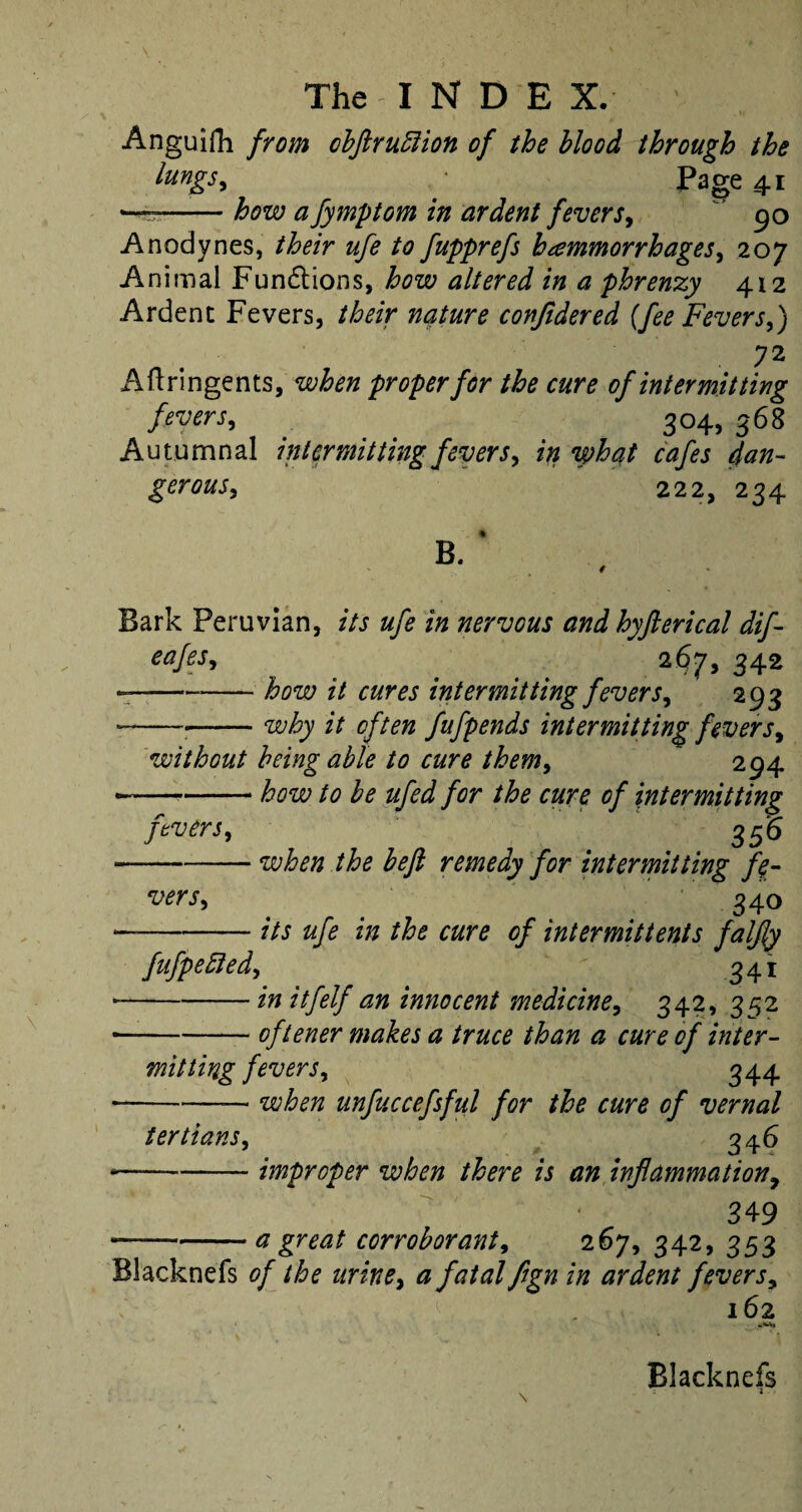 Anguifh from obflruftion of the blood through the lungs> • Page 41 —-how a fymptom in ardent fevers, 90 Anodynes, their ufe to fupprefs hammorrhages, 2 07 Animal Fund ions, how altered in a phrenzy 412 Ardent Fevers, their nature conjidered {fee Fevers,) 72 Aftringents, when proper for the cure of intermitting fevers, 304, 568 Autumnal intermitting fevers, in what cafes dan- gerous, 222, 234 B. ‘ Bark Peruvian, its ufe in nervous and hyfterical dif- eajesi 267, 342 -——-how it cures intermitting fevers, 293 ----why it often fufpends intermitting fevers, without being able to cure them, 294 • -how to be ufed for the cure of intermitting fevers, 355 -when the befl remedy for intermitting fe¬ vers, 340 — -its ufe in the cure of intermittents falfly fufpefted, ^ 341 • -in itfelf an innocent medicine, 342, 352 — -oftener makes a truce than a cure of inter¬ mitting fevers, 344 • -■— when unfuccefsful for the cure of vernal tertians, 346 — -improper when there is an inflammation, 349 --a great corroborant, 267, 342, 353 Blacknefs 0/ the urine, a fatal fign in ardent fevers, 162 Blacknefs