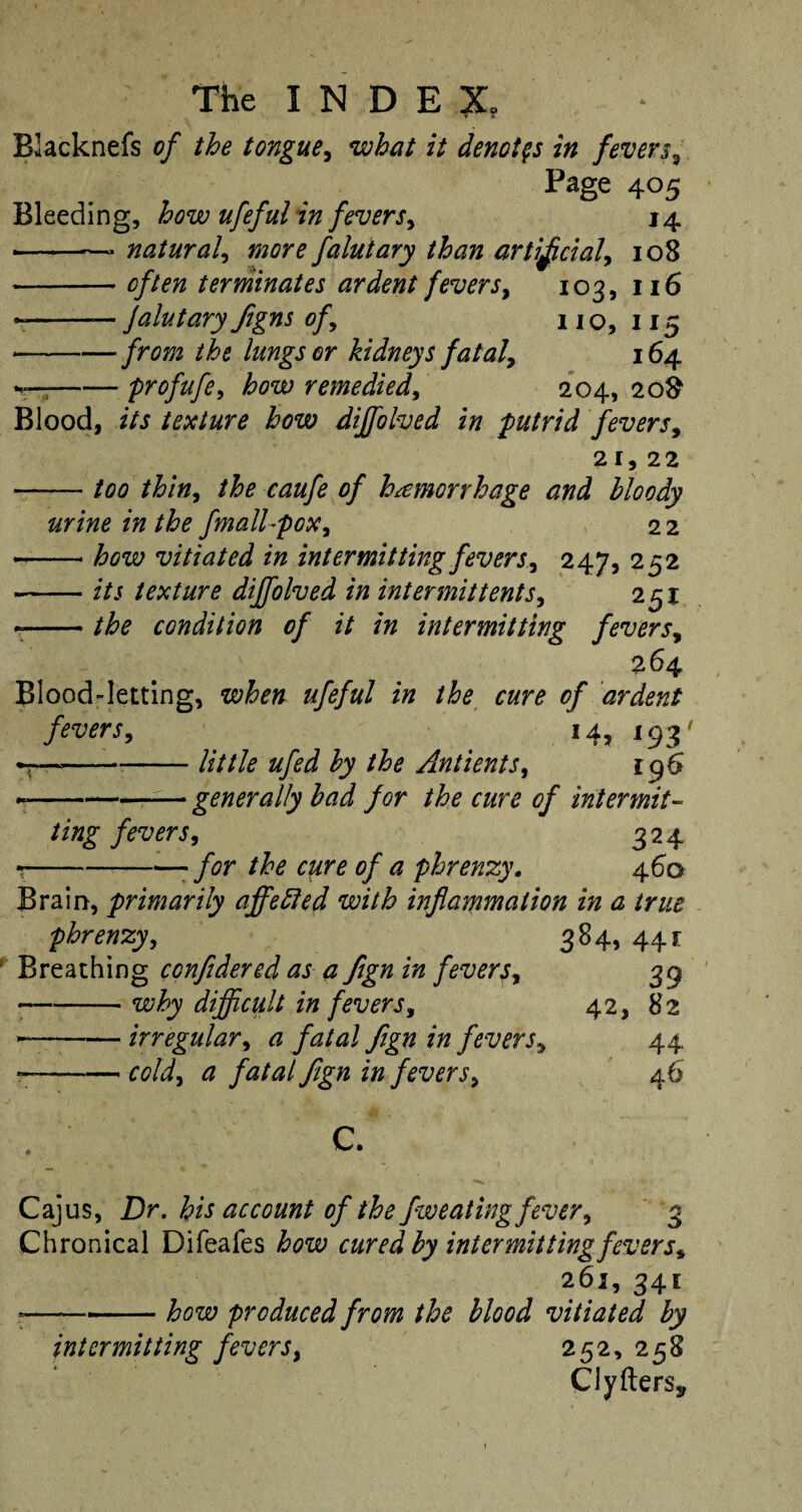 Blacknefs of the tongue, what it denotes in fevers, Page 405 Bleeding, how ufeful in fevers, 14 • -- natural, more falutary than artificial, 108 -terminates ardent fevers, 103, 116 --— JalutaryJigns of, no, 115 • -/rm the lungs or kidneys fatal, 164 —-profufe, how remedied, 204,20$? Blood, its texture how diffolved in putrid fevers, 21,22 -too thin, 0/ hemorrhage and bloody urine in the fnall-pox, 2 2 • -vitiated in intermitting fevers, 247, 252 -f/j texture diffolved in intermit tents, 251 • -the condition of it in intermitting fevers, 264 Blood-letting, when ufeful in the cure of ardent fevers, 14, 193' *7—---little ufed by the Antients, 196 ~-generally bad for the cure of intermit- ting fevers, 324 --- for the cure of a phrenzy, 460 Brain, primarily affebled with inflammation in a true phrenzy, 384, 441 Breathing confldered as a fign in fevers, • -why difficult in fevers, --irregular, a fatal fign in fevers, --cold, a fatal fign in fevers, C. Cajus, Dr. his account of the fweating fever, 3 Chronical Difeafes how cured by intermitting fevers, 261, 341 r-how produced from the blood vitiated by intermitting fevers, 252, 258 CJyfterSj, 39 42, 82 44 46