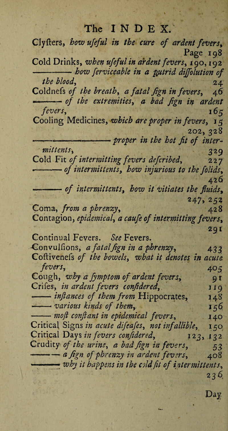 CJyfters, how ufeful in the cure of ardent fevers, Page 198 Cold Drinks, when ufeful in ardent fevers, 190,192 -how ferviceahle in a putrid dijfolution of the blood, ' 24 Coldnefs of the breath, a fatal fign in fevers, 46 —*-— 0/ the extremities, 0 ardent fevers, 165 Cooling Medicines, which are proper in fevers, 15 202, 328 — -——--proper in the hot fit of inter¬ mit tents, ' 329 Cold Fit of intermitting fevers defcribed, 227 • -0/ inter mil tents, how injurious to the folids, 426 — -0/ intermit tents, how it vitiates the fluids, 247, 252 Coma, from a phrenzy, 428 Contagion, epidemical, a caufe of intermitting fevers, 294 Continual Fevers. See Fevers. Convujfions, a fatal fign in a phrenzy, 433 Coftivenefs of the bowels, what it denotes in acute, fevers, 405 Cough, why a fymptom of ardent fevers, 91 Crlfes, in ardent fevers confidered, 119 -infiances of them from Hippocrates, 148 • -* various kinds of them, 156 -moft confiant in epidemical fevers, 140 Critical Signs in acute difeafes, notinfallible, 150 Critical Days in fevers confidered, 123, 132 Crudity of the urine, a bad fign in fevers, 53 • -a fign of phrenzy in ardent fevers, 408 ——— why it happens in the c fidfit of intermittent s, 2 36, Day