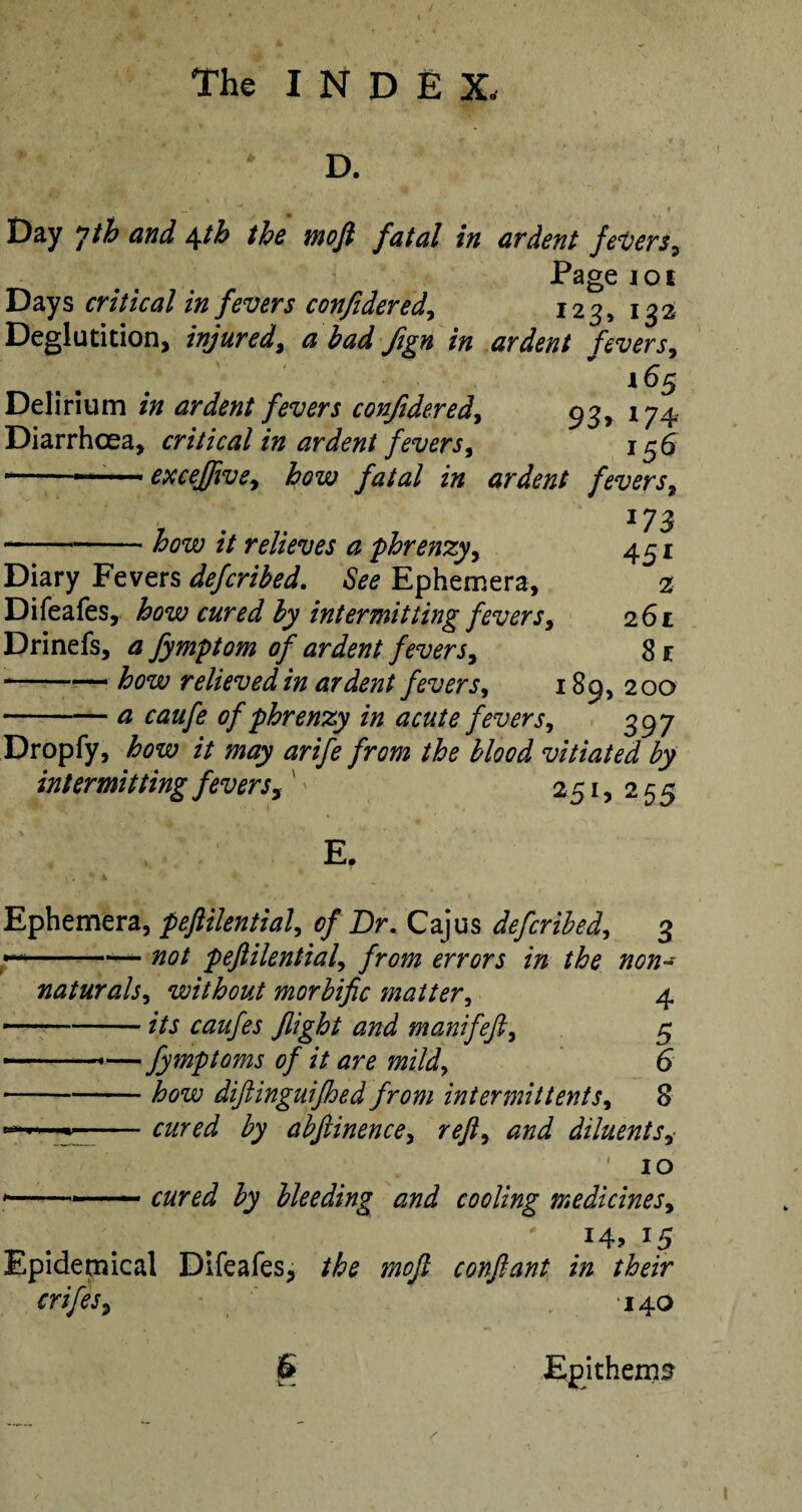 D. -' * * _  . •. ■ \ i • < Day yth and \th the moft fatal in ardent fevers, Pagei01 Days critical in fevers confidered, 123, 132 Deglutition, injured, ^ Jign in ardent fevers, 165 Delirium ardent fevers confidered, 93, 174 Diarrhoea, critical in ardent fevers, 156 —■ . ■ ■ excejftve, jfata/ z# ardent fevers, 173 -// relieves a phrenzy, 451 Diary Fevers defcribed. See Ephemera, 2 Difeafes, £#r^ £7 intermitting fevers, 261 Drinefs, a fymptom of ardent fevers^ 8 1 -— how relieved in ardent fevers, 189, 200 -£ of phrenzy in acute fevers, 397 Dropfy, how it may arife from the blood vitiated by intermitting fevers,' 251,255 E. Ephemera, peftilential, 0/ Dr. Cajus defcribed, 3 —- ■ 00/ peftilential, /r^ ^rr^rj /» /w/z- naturals, without morbific matter, 4 ---manifefti 5 —— -—fymptoms of it are mild> 6 -— how diftinguifhed from intermittent s* 8 --- ^7 abftinence> reft, zzri diluents* 10 *-—— c#r^ $7 bleeding and cooling medicines, . . # \ # i4? *5 Epidemical Difeafes, 7^0/? conftant in their crifes, 140