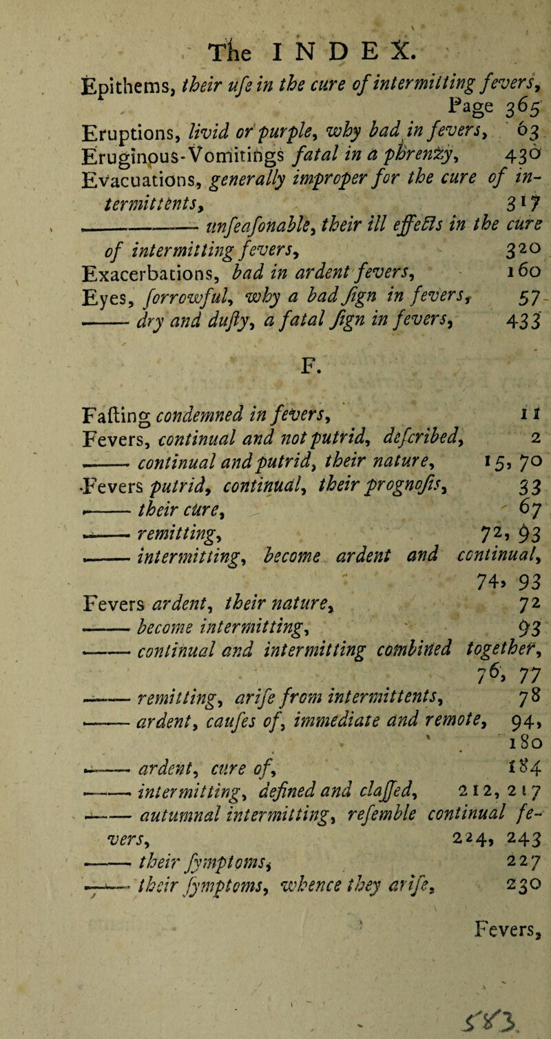 Epithems, their ufe in the cure of intermitting fevers. Page 365 Eruptions, livid or purple, why bad in fevers, 63 Eruginous-Vomitings fatal in a phrenzy, 436 Evacuations, generally improper for the cure of in¬ termit tents, 317 ___ unfeafonabk, their ill effects in the cure of intermitting fevers, 320 Exacerbations, bad in ardent fevers, 160 Eyes, forrowful, why a badfign in feversf 57 - dry and dufty, a fatal fign in fevers, 433 F. Failing condemned in fevers, 11 Fevers, continual and not putrid, defcribed, 2 _— continual and putrid, their nature, 15, 70 •Fevers putrid, continual, their prognofis, 33 .-their cure, ^  67 --remitting, 72» $3 —— intermitting, become ardent and continual, 74> 93 Fevers ardent, their nature, 72 — become intermitting, * 93 — continual and intermitting combined together, 76> 77 — remitting, arife from intermittents, 78 — ardent, caufes of, immediate and remote, 94, * 180 — ardent, of, i $4 —- intermitting, defined and chaffed, 212, 217 —— autumnal intermitting, refemble continual fe¬ vers, 224, 243 — their fymptomSi 227 their fymptoms, whence they arife. 230 Fevers3