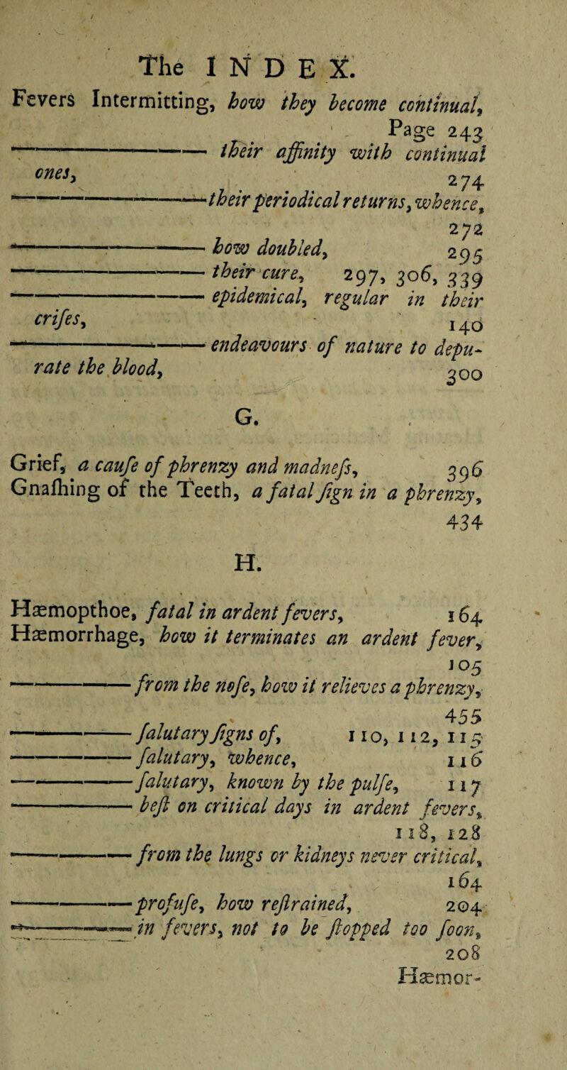 / The I N D E X. Fevers Intermitting, how they become continual, 1 . Page 243 — --—-their affinity with continual cneSy ^ 2 74 —--———— their periodical returns, whence, 272 --how doubled, 295 ———-their cure, 297, 306, 339 --epidemical, regular in their crifes, 140 --—*—— endeavours of nature to depu¬ rate the blood, ^ 00 G. Grief, ^ ft*#/* of phrenzy and madnefs, 396 Gnafhing of the Teeth, */*/*/ fign in a phrenzy, 434 H. .. .. . \ H^mopthoe, fatal in ardent fevers, 164 Haemorrhage, £020 // terminates an ardent fever, J05 -*--—/r0/8 #*/*, £022; // relieves a phrenzy, 4 55 - -■— falutary figns of, 110,112,115 *-falutary, whence, 116' -— -— falutary, known by the pulfe, 117 -befi on critical days in ardent fevers% 118, 128 *—--the lungs or kidneys never critical, 164 — -—profufe, £022; refrained, 204 .—~ fevers, #0/ ^ flopped too foon, 208 Hsemor-