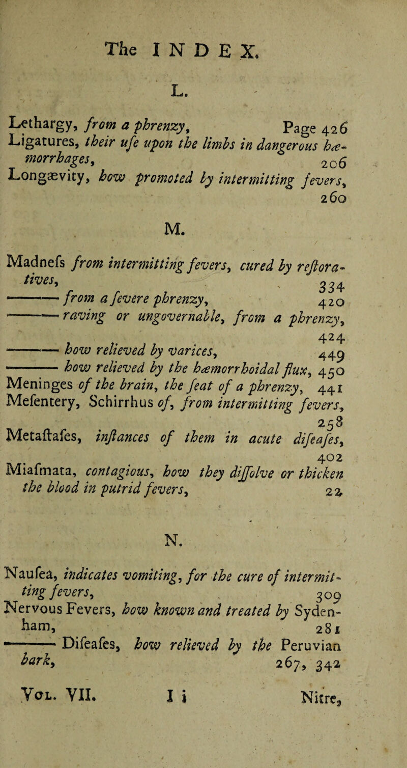 L. Lethargy, from a phrenzy, Page 426 Ligatures, their ufe upon the limbs in dangerous he¬ morrhages ^ 2Cfi Longevity, how promoted by intermitting fevers, 260 M. Madnefs from intermitting fevers, cured by reft or a- lives, 334 —— from a fevere phrenzy, 420 --raving or ungovernable, /raw phrenzy, 424 ---— relieved by varices, ^49 -relieved by the hemorrhoidal flux, 450 Meninges <?//£<? the feat of a phrenzy, 441 Mefentery, Schirrhus 0/, from intermitting fevers, 258 Metaftafes, inftances of them in acute difeafes, 4° 2 Miafmata, contagious, dijfolve or thicken the blood in putrid fevers, 2% N. Naufea, indicates vomiting, the cure of intermit¬ tingfevers * , 309 Nervous Fevers, known and treated by Syden¬ ham, 281 •-* Difeafes, fose; relieved by the Peruvian hark, 267, 342 Vol. VII. I i Nitre,