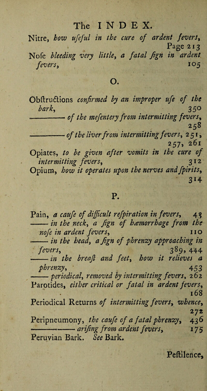 Nitre, how ufeful in the cure of ardent fevers. Page 213 Nofe bleeding very little, a fatal ftgn in ardent fevers, 105 O. Obftrndtions confirmed by an improper ufe of the bark, . ; 35° —-- of the mefentery from intermitting fevers, 258 ----of the liver from intermitting fevers, 251, 257, 261 Opiates, to be given after vomits in the cure of intermitting fevers, 312 Opium, how it operates upon the nerves and fpirits, Pain, a caufe of difficult refpiration in fevers, 43 --in the neck, a ftgn of hemorrhage from the nofe in ardent fevers, no *-in the head, a ftgn of phrenzy approaching in fevers, 389, 444 -— in the breafl and feet, how it relieves a phrenzy, * 453 -- periodical, removed by intermitting fevers, 262 Parotides, either critical or fatal in ardent fevers, 168 Periodical Returns 0/ intermitting fevers, whence, 272 Peripneumony, 00^/0 0/^ fatal phrenzy, 436 —- .. arifing from ardent fevers, 175 Peruvian Bark, to Bark. Peftilence,