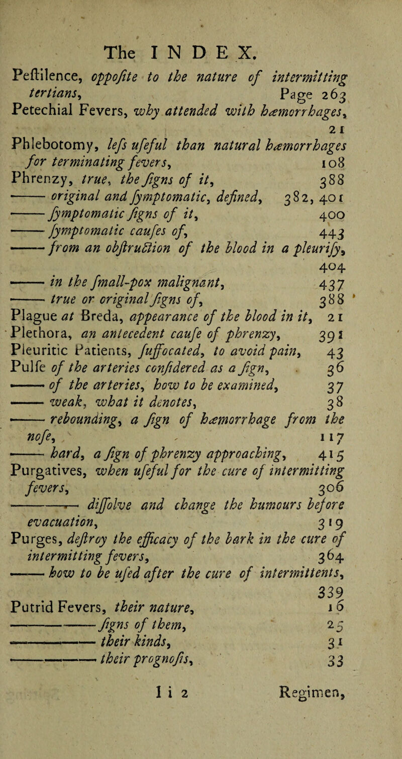 Peflilence, oppofite to the nature of intermitting tertians, Page 263 Petechial Fevers, why attended with hemorrhages^ 2 1 Phlebotomy, lefs ufeful than natural hamorrhages for terminating fevers^ 108 Phrenzy, true, the figns of it^ 388 • -original and fymptomatic, defined, 382, 401 • -fymptomatic figns of it, 400 -fymptomatic caufes of 443 —— from an obftrudtion of the blood in a pleurify9 404 --in the fmall-pox malignant, true or original figns of 437 388 21 395 43 36 37 38 — rebounding, ^ fign of hamorrhage from the nofe, , 117 iwd, a fign of phrenzy approaching^ 415 Plague <3/ Breda, appearance of the blood in it, Plethora, antecedent caufe of phrenzy, Pleuritic Patients, fuffocated, Pulfe of the arteries confidered as a fign, — 0/ arteries, how to be examined, -weak, what it denotes, Purgatives, wte ufeful for the cure of intermitting fevers, 306 • -r— diffolve and change the humours before evacuation, 3 19 Purges, deftroy the efficacy of the bark in the cure of intermitting fevers, 3 64 —— how to be ufed after the cure of intermittents, 339 Putrid Fevers, /fo/V nature, 16 -figns of them> 25 ---/feV 31 • -/teV prognofis, 3 3 1 i 2 Regimen.