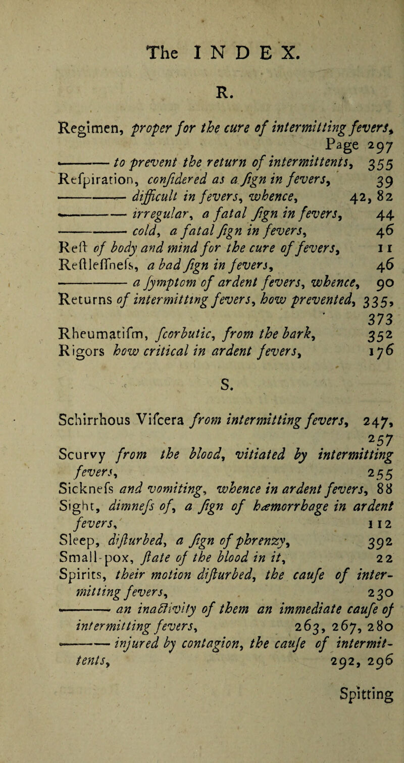 R. Regimen, proper for the cure of intermitting fevers* Page 297 —— to prevent the return of intermit tents* 355 Refpiration, confidered as a fign in fevers* 39 • -— difficult in fevers* whence* 42, 82 <—-irregular* a fatal fign in fevers* 44 -cold* a fatal fign in fevers* 46 Reft of body and mind for the cure of fevers* 11 Reftleflnefs, a bad fign in fever j, 4 6 • -£ jymptom of ardent fevers* whence* 90 Returns of intermitting fevers* how prevented* 335, 373 Rheumatifm, fcorbutic* the bark* 352 Rigors critical in ardent fevers* ij6 S. Schirrhous Vifcera from intermitting fevers* 247, .257 Scurvy /hw £/<W, vitiated by intermitting fevers* 255 Sicknefs vomiting, whence in ardent fevers* 88 Sight, dimnefs of* a fign of hemorrhage in ardent fever s^ 112 Sleep, dijlurbed, £ fign of phrenzy* 392 Small-pox, y?£/^ MW /V, 22 Spirits, motion dijlurbed* the caufe of inter¬ mitting fevers* 230 -£7/ inactivity of them an immediate caufe of intermitting fevers* 2 63, 267, 280 —-injured by contagion* the caufe of intermit- tents* 292, 296 Spitting