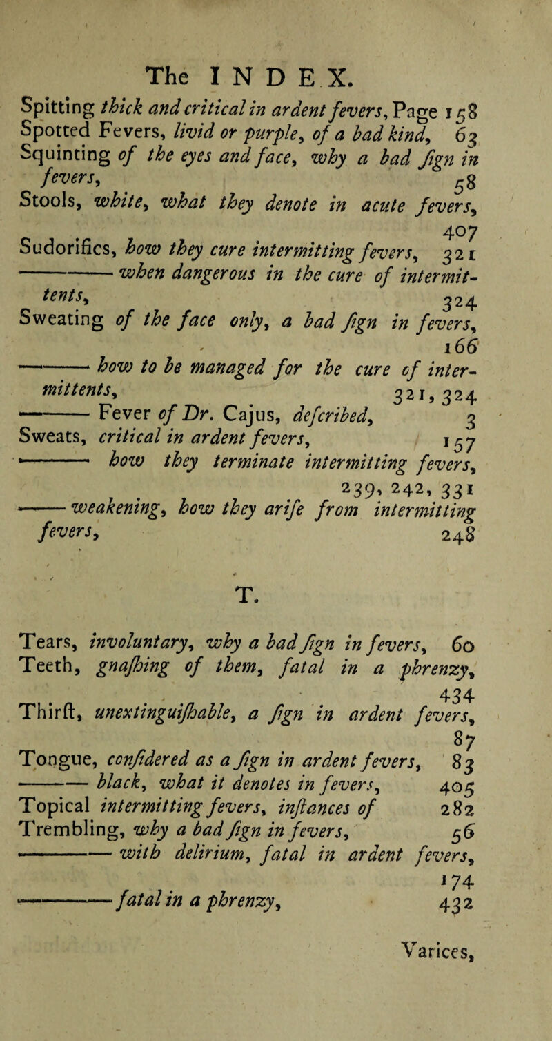 Spitting thick and critical in ardent fevers. Page 158 Spotted Fevers, livid or purple, of a bad kind, 63 Squinting of the eyes and face, why a bad Jign in fevers, 53 Stools, white, what they denote in acute fevers, 407 Sudorifics, how they cure intermitting fevers, 321 -when dangerous in the cure of intermit¬ tent s, 324 Sweating 0/ only, £ fign in fevers, 166 -£0x0 /<? be managed for the cure of inter¬ mit tents, 321,324 -Fever of Dr. Cajus, defcribed, 3 Sweats, critical in ardent fevers, j ry —- terminate intermitting fevers, . . 239» 242> 331 •-weakening, they arife from intermitting fevers, 248 Tears, involuntary, why a bad Jign in fevers, 60 Teeth, gnafhing of them, fatal in a phrenzy, 434 Third, unextinguifhable, a fign in ardent fevers, 87 Tongue, conjidered as a fign in ardent fevers, 83 -black, what it denotes in fevers, 403 Topical intermitting fevers, inftances of 282 Trembling, why a bad fign in fevers, 56 ...— with delirium, fatal in ardent fevers, 174 —-— fatal in a phrenzy, 432 Varices,